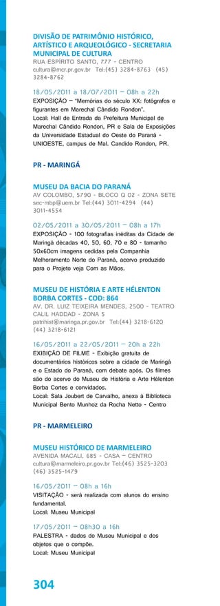 DIVISÃO DE PATRIMÔNIO HISTÓRICO,
ARTÍSTICO E ARQUEOLÓGICO - SECRETARIA
MUNICIPAL DE CULTURA
RUA ESPÍRITO SANTO, 777 - CENTRO
cultura@mcr.pr.gov.br Tel:(45) 3284-8763 (45)
3284-8762

18/05/2011 a 18/07/2011 – 08h a 22h
EXPOSIÇÃO – “Memórias do século XX: fotógrafos e
figurantes em Marechal Cândido Rondon”.
Local: Hall de Entrada da Prefeitura Municipal de
Marechal Cândido Rondon, PR e Sala de Exposições
da Universidade Estadual do Oeste do Paraná -
UNIOESTE, campus de Mal. Candido Rondon, PR.


PR - MARINGÁ

MUSEU DA BACIA DO PARANÁ
AV COLOMBO, 5790 - BLOCO Q 02 - ZONA SETE
sec-mbp@uem.br Tel:(44) 3011-4294 (44)
3011-4554

02/05/2011 a 30/05/2011 – 08h a 17h
EXPOSIÇÃO - 100 fotografias inéditas da Cidade de
Maringá décadas 40, 50, 60, 70 e 80 - tamanho
50x60cm imagens cedidas pela Companhia
Melhoramento Norte do Paraná, acervo produzido
para o Projeto veja Com as Mãos.


MUSEU DE HISTÓRIA E ARTE HÉLENTON
BORBA CORTES - COD: 864
AV. DR. LUIZ TEIXEIRA MENDES, 2500 - TEATRO
CALIL HADDAD - ZONA 5
patrihist@maringa.pr.gov.br Tel:(44) 3218-6120
(44) 3218-6121

16/05/2011 a 22/05/2011 – 20h a 22h
EXIBIÇÃO DE FILME - Exibição gratuita de
documentários históricos sobre a cidade de Maringá
e o Estado do Paraná, com debate após. Os filmes
são do acervo do Museu de História e Arte Hélenton
Borba Cortes e convidados.
Local: Sala Joubert de Carvalho, anexa à Biblioteca
Municipal Bento Munhoz da Rocha Netto - Centro


PR - MARMELEIRO

MUSEU HISTÓRICO DE MARMELEIRO
AVENIDA MACALI, 685 - CASA – CENTRO
cultura@marmeleiro.pr.gov.br Tel:(46) 3525-3203
(46) 3525-1479

16/05/2011 – 08h a 16h
VISITAÇÃO - será realizada com alunos do ensino
fundamental.
Local: Museu Municipal

17/05/2011 – 08h30 a 16h
PALESTRA - dados do Museu Municipal e dos
objetos que o compõe.
Local: Museu Municipal




304
 
