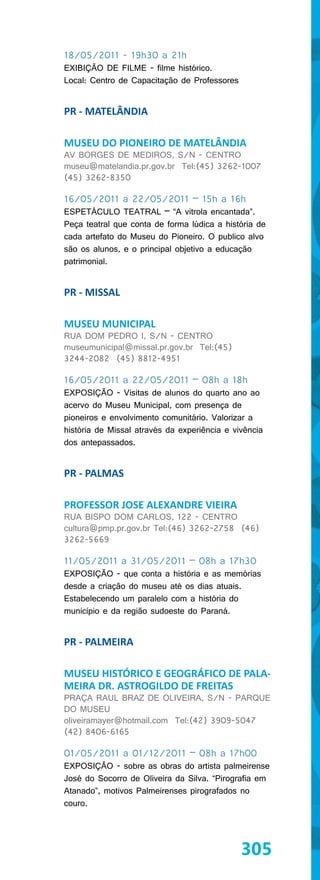18/05/2011 - 19h30 a 21h
EXIBIÇÃO DE FILME - filme histórico.
Local: Centro de Capacitação de Professores


PR - MATELÂNDIA

MUSEU DO PIONEIRO DE MATELÂNDIA
AV BORGES DE MEDIROS, S/N - CENTRO
museu@matelandia.pr.gov.br Tel:(45) 3262-1007
(45) 3262-8350

16/05/2011 a 22/05/2011 – 15h a 16h
ESPETÁCULO TEATRAL – “A vitrola encantada”.
Peça teatral que conta de forma lúdica a história de
cada artefato do Museu do Pioneiro. O publico alvo
são os alunos, e o principal objetivo a educação
patrimonial.


PR - MISSAL

MUSEU MUNICIPAL
RUA DOM PEDRO I, S/N - CENTRO
museumunicipal@missal.pr.gov.br Tel:(45)
3244-2082 (45) 8812-4951

16/05/2011 a 22/05/2011 – 08h a 18h
EXPOSIÇÃO - Visitas de alunos do quarto ano ao
acervo do Museu Municipal, com presença de
pioneiros e envolvimento comunitário. Valorizar a
história de Missal através da experiência e vivência
dos antepassados.


PR - PALMAS

PROFESSOR JOSE ALEXANDRE VIEIRA
RUA BISPO DOM CARLOS, 122 - CENTRO
cultura@pmp.pr.gov.br Tel:(46) 3262-2758 (46)
3262-5669

11/05/2011 a 31/05/2011 – 08h a 17h30
EXPOSIÇÃO - que conta a história e as memórias
desde a criação do museu até os dias atuais.
Estabelecendo um paralelo com a história do
município e da região sudoeste do Paraná.


PR - PALMEIRA

MUSEU HISTÓRICO E GEOGRÁFICO DE PALA-
MEIRA DR. ASTROGILDO DE FREITAS
PRAÇA RAUL BRAZ DE OLIVEIRA, S/N - PARQUE
DO MUSEU
oliveiramayer@hotmail.com Tel:(42) 3909-5047
(42) 8406-6165

01/05/2011 a 01/12/2011 – 08h a 17h00
EXPOSIÇÃO - sobre as obras do artista palmeirense
José do Socorro de Oliveira da Silva. “Pirografia em
Atanado”, motivos Palmeirenses pirografados no
couro.




                                              305
 