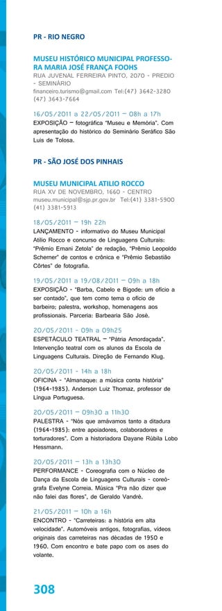 PR - RIO NEGRO

MUSEU HISTÓRICO MUNICIPAL PROFESSO-
RA MARIA JOSÉ FRANÇA FOOHS
RUA JUVENAL FERREIRA PINTO, 2070 - PREDIO
- SEMINÁRIO
financeiro.turismo@gmail.com Tel:(47) 3642-3280
(47) 3643-7664

16/05/2011 a 22/05/2011 – 08h a 17h
EXPOSIÇÃO – fotográfica “Museu e Memória”. Com
apresentação do histórico do Seminário Seráfico São
Luis de Tolosa.


PR - SÃO JOSÉ DOS PINHAIS

MUSEU MUNICIPAL ATILIO ROCCO
RUA XV DE NOVEMBRO, 1660 - CENTRO
museu.municipal@sjp.pr.gov.br Tel:(41) 3381-5900
(41) 3381-5913

18/05/2011 – 19h 22h
LANÇAMENTO - informativo do Museu Municipal
Atilio Rocco e concurso de Linguagens Culturais:
“Prêmio Ernani Zetola” de redação, “Prêmio Leopoldo
Scherner” de contos e crônica e “Prêmio Sebastião
Côrtes” de fotografia.

19/05/2011 a 19/08/2011 – 09h a 18h
EXPOSIÇÃO - “Barba, Cabelo e Bigode: um ofício a
ser contado”, que tem como tema o ofício de
barbeiro; palestra, workshop, homenagens aos
profissionais. Parceria: Barbearia São José.

20/05/2011 - 09h a 09h25
ESPETÁCULO TEATRAL – “Pátria Amordaçada”.
Intervenção teatral com os alunos da Escola de
Linguagens Culturais. Direção de Fernando Klug.

20/05/2011 - 14h a 18h
OFICINA - “Almanaque: a música conta história”
(1964-1985). Anderson Luiz Thomaz, professor de
Língua Portuguesa.

20/05/2011 – 09h30 a 11h30
PALESTRA - “Nós que amávamos tanto a ditadura
(1964-1985): entre apoiadores, colaboradores e
torturadores”. Com a historiadora Dayane Rúbila Lobo
Hessmann.

20/05/2011 – 13h a 13h30
PERFORMANCE - Coreografia com o Núcleo de
Dança da Escola de Linguagens Culturais - coreó-
grafa Evelyne Correia. Música “Pra não dizer que
não falei das flores”, de Geraldo Vandré.

21/05/2011 – 10h a 16h
ENCONTRO - “Carreteiras: a história em alta
velocidade”. Automóveis antigos, fotografias, vídeos
originais das carreteiras nas décadas de 1950 e
1960. Com encontro e bate papo com os ases do
volante.




308
 