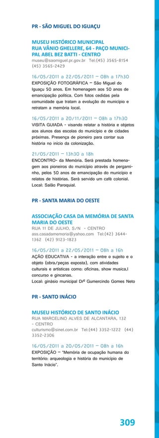 PR - SÃO MIGUEL DO IGUAÇU

MUSEU HISTÓRICO MUNICIPAL
RUA VÂNIO GHELLERE, 64 - PAÇO MUNICI-
PAL ABEL BEZ BATTI - CENTRO
museu@saomiguel.pr.gov.br Tel:(45) 3565-8154
(45) 3565-2429

16/05/2011 a 22/05/2011 – 08h a 17h30
EXPOSIÇÃO FOTOGRÁFICA – São Miguel do
Iguaçu 50 anos. Em homenagem aos 50 anos de
emancipação política. Com fotos cedidas pela
comunidade que tratam a evolução do município e
retratam a memória local.

16/05/2011 a 20/11/2011 – 08h a 17h30
VISITA GUIADA - visando relatar a história e objetos
aos alunos das escolas do município e de cidades
próximas. Presença de pioneiro para contar sua
história no início da colonização.

21/05/2011 – 13h30 a 18h
ENCONTRO- da Memória. Será prestada homena-
gem aos pioneiros do município através de pergami-
nho, pelos 50 anos de emancipação do município e
relatos de histórias. Será servido um café colonial.
Local: Salão Paroquial.


PR - SANTA MARIA DO OESTE

ASSOCIAÇÃO CASA DA MEMÓRIA DE SANTA
MARIA DO OESTE
RUA 11 DE JULHO, S/N - CENTRO
ass.casadamemoria@yahoo.com Tel:(42) 3644-
1362 (42) 9123-1823

16/05/2011 a 22/05/2011 – 08h a 16h
AÇÃO EDUCATIVA - a interação entre o sujeito e o
objeto (obra/peças exposta), com atividades
culturais e artísticas como: oficinas, show musica,l
concurso e gincanas.
Local: ginásio municipal Drº Gumercindo Gomes Neto


PR - SANTO INÁCIO

MUSEU HISTÓRICO DE SANTO INÁCIO
RUA MARCELINO ALVES DE ALCANTARA, 132
- CENTRO
culturismo@sinet.com.br Tel:(44) 3352-1222 (44)
3352-2306

16/05/2011 a 20/05/2011 – 08h a 16h
EXPOSIÇÃO – “Memória de ocupação humana do
território: arqueologia e história do município de
Santo Inácio”.




                                             309
 