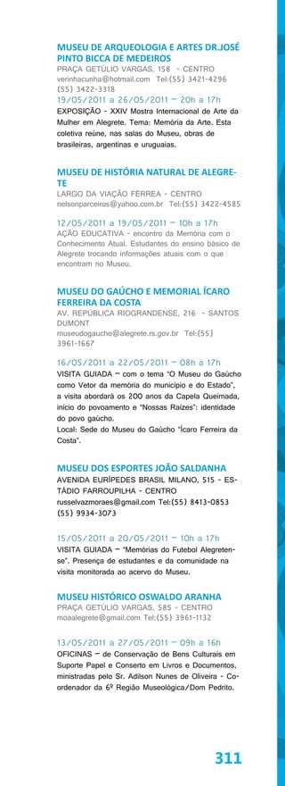 MUSEU DE ARQUEOLOGIA E ARTES DR.JOSÉ
PINTO BICCA DE MEDEIROS
PRAÇA GETÚLIO VARGAS, 158 - CENTRO
verinhacunha@hotmail.com Tel:(55) 3421-4296
(55) 3422-3318
19/05/2011 a 26/05/2011 – 20h a 17h
EXPOSIÇÃO - XXIV Mostra Internacional de Arte da
Mulher em Alegrete. Tema: Memória da Arte. Esta
coletiva reúne, nas salas do Museu, obras de
brasileiras, argentinas e uruguaias.


MUSEU DE HISTÓRIA NATURAL DE ALEGRE-
TE
LARGO DA VIAÇÃO FÉRREA - CENTRO
nelsonparceiros@yahoo.com.br Tel:(55) 3422-4585

12/05/2011 a 19/05/2011 – 10h a 17h
AÇÃO EDUCATIVA - encontro da Memória com o
Conhecimento Atual. Estudantes do ensino básico de
Alegrete trocando informações atuais com o que
encontram no Museu.


MUSEU DO GAÚCHO E MEMORIAL ÍCARO
FERREIRA DA COSTA
AV. REPÚBLICA RIOGRANDENSE, 216 - SANTOS
DUMONT
museudogaucho@alegrete.rs.gov.br Tel:(55)
3961-1667

16/05/2011 a 22/05/2011 – 08h a 17h
VISITA GUIADA – com o tema “O Museu do Gaúcho
como Vetor da memória do município e do Estado”,
a visita abordará os 200 anos da Capela Queimada,
início do povoamento e “Nossas Raízes”: identidade
do povo gaúcho.
Local: Sede do Museu do Gaúcho “Ícaro Ferreira da
Costa”.


MUSEU DOS ESPORTES JOÃO SALDANHA
AVENIDA EURÍPEDES BRASIL MILANO, 515 - ES-
TÁDIO FARROUPILHA - CENTRO
russelvazmoraes@gmail.com Tel:(55) 8413-0853
(55) 9934-3073


15/05/2011 a 20/05/2011 – 10h a 17h
VISITA GUIADA – “Memórias do Futebol Alegreten-
se”. Presença de estudantes e da comunidade na
visita monitorada ao acervo do Museu.


MUSEU HISTÓRICO OSWALDO ARANHA
PRAÇA GETÚLIO VARGAS, 585 - CENTRO
moaalegrete@gmail.com Tel:(55) 3961-1132


13/05/2011 a 27/05/2011 – 09h a 16h
OFICINAS – de Conservação de Bens Culturais em
Suporte Papel e Conserto em Livros e Documentos,
ministradas pelo Sr. Adilson Nunes de Oliveira - Co-
ordenador da 6º Região Museológica/Dom Pedrito.




                                            311
 