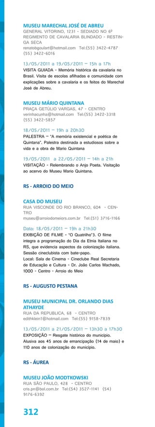 MUSEU MARECHAL JOSÉ DE ABREU
GENERAL VITORINO, 1231 - SEDIADO NO 6º
REGIMENTO DE CAVALARIA BLINDADO - RESTIN-
GA SECA
renatobgoulart@hotmail.com Tel:(55) 3422-4787
(55) 3422-6016

13/05/2011 a 19/05/2011 – 15h a 17h
VISITA GUIADA - Memória histórica da cavalaria no
Brasil. Visita de escolas afilhadas e comunidade com
explicações sobre a cavalaria e os feitos do Marechal
José de Abreu.


MUSEU MÁRIO QUINTANA
PRAÇA GETÚLIO VARGAS, 47 - CENTRO
verinhacunha@hotmail.com Tel:(55) 3422-3318
(55) 3422-5857

18/05/2011 – 19h a 20h30
PALESTRA – “A memória existencial e poética de
Quintana”. Palestra destinada a estudiosos sobre a
vida e a obra de Mario Quintana

19/05/2011 a 22/05/2011 – 14h a 21h
VISITAÇÃO - Relembrando o Anjo Poeta. Visitação
ao acervo do Museu Mario Quintana.


RS - ARROIO DO MEIO

CASA DO MUSEU
RUA VISCONDE DO RIO BRANCO, 604 - CEN-
TRO
museu@arroiodomeiors.com.br Tel:(51) 3716-1166

Data: 18/05/2011 – 19h a 21h30
EXIBIÇÃO DE FILME - “O Quatrilho”3. O filme
integra a programação do Dia da Etnia Italiana no
RS, que evidencia aspectos da colonização italiana.
Sessão cineclubista com bate-papo.
Local: Sala de Cinema - Cineclube Real Secretaria
de Educação e Cultura - Dr. João Carlos Machado,
1000 - Centro - Arroio do Meio


RS - AUGUSTO PESTANA

MUSEU MUNICIPAL DR. ORLANDO DIAS
ATHAYDE
RUA DA REPUBLICA, 68 - CENTRO
edithklein1@hotmail.com Tel:(55) 9158-7839

13/05/2011 a 21/05/2011 – 13h30 a 17h30
EXPOSIÇÃO – Resgate histórico do município.
Alusiva aos 45 anos de emancipação (14 de maio) e
110 anos de colonização do município.


RS - ÁUREA

MUSEU JOÃO MODTKOWSKI
RUA SÃO PAULO, 428 - CENTRO
cris.pn@bol.com.br Tel:(54) 3527-1141 (54)
9176-6392



312
 