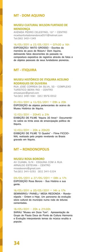 MT - DOM AQUINO

MUSEU CULTURAL WILSON FURTADO DE
MENDONÇA
AVENIDA PEDRO CELESTINO, 137 – CENTRO
mcwilsonfurtadomendonca0511@hotmail.com
Tel:(66) 3451-1349

16/05/2011 a 22/05/2011 – 07h30 a 16h
EXPOSIÇÃO/ MATO GROSSO - Escritos da
memória do povo de Mutum/ Dom Aquino,
delineando fatos decorrentes do passado na
compositura expositiva de registros através de fotos e
de objetos pessoais de seus fundadores pioneiros.


MT - ITIQUIRA

MUSEU HISTÓRICO DE ITIQUIRA ACELINO
RODRIGUES DE OLIVEIRA
RUA JOSÉ CORREIA DA SILVA, 50 - COMPLEXO
TURÍSTICO BEIRA RIO - CENTRO
emuseuaro@gmail.com
Tel:(65) 3491-1061 (65) 9976-0552

01/03/2011 a 13/03/2011 – 09h a 20h
EXPOSIÇÃO de objetos pertencentes do acervo do
Museu Histórico de Itiquira.

12/03/2011 - 20h45 a 21h
EXIBIÇÃO DE FILME “Itiquira 30 Anos“- Documentá-
rio sobre os trinta anos de emancipação política de
Itiquira.

12/03/2011 - 20h a 20h20
EXIBIÇÃO DE FILME “O Quadro” - Filme FICCIO-
NAL realizado pelo projeto revelando os Brasis
gravado em Itiquira.


MT – RONDONOPOLIS

MUSEU ROSA BORORO
AV CUIABA, S/N - ESQUINA COM A RUA
ARNALDO ESTEVAN - CENTRO
mrosabororo@gmail.com
Tel:(65) 3411-5293 (65) 3411-5324

09/05/2011 a 27/05/2011 – 08h a 17h
EXPOSIÇÃO Rosa Bororo - Sua História e sua
gente.

16/05/2011 a 20/05/2011 – 14h a 17h
SEMINÁRIO/ PAINEL/ MESA REDONDA - Rondo-
nópolis - Ontem e Hoje. Um panorama da evolução
sócio cultural do município numa roda de leituras
comentadas.

18/05/2011 - 20h a 21h30h
SARAU “Museu em Doce Tom”. Apresentação de
Grupo de Flauta Doce do Ponto de Cultura Harmonia
e Evolução interpretando temas da música erudita e
popular.




34
 