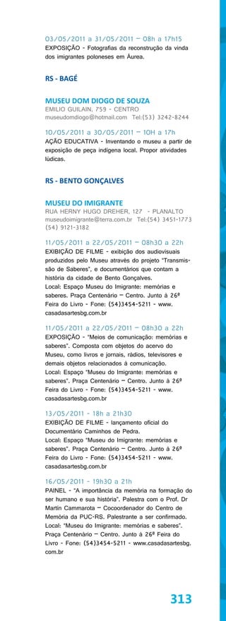 03/05/2011 a 31/05/2011 – 08h a 17h15
EXPOSIÇÃO - Fotografias da reconstrução da vinda
dos imigrantes poloneses em Áurea.


RS - BAGÉ

MUSEU DOM DIOGO DE SOUZA
EMILIO GUILAIN, 759 - CENTRO
museudomdiogo@hotmail.com Tel:(53) 3242-8244

10/05/2011 a 30/05/2011 – 10H a 17h
AÇÃO EDUCATIVA - Inventando o museu a partir de
exposição de peça indígena local. Propor atividades
lúdicas.


RS - BENTO GONÇALVES

MUSEU DO IMIGRANTE
RUA HERNY HUGO DREHER, 127 - PLANALTO
museudoimigrante@terra.com.br Tel:(54) 3451-1773
(54) 9121-3182

11/05/2011 a 22/05/2011 – 08h30 a 22h
EXIBIÇÃO DE FILME - exibição dos audiovisuais
produzidos pelo Museu através do projeto “Transmis-
são de Saberes”, e documentários que contam a
história da cidade de Bento Gonçalves.
Local: Espaço Museu do Imigrante: memórias e
saberes. Praça Centenário – Centro. Junto à 26ª
Feira do Livro - Fone: (54)3454-5211 - www.
casadasartesbg.com.br

11/05/2011 a 22/05/2011 – 08h30 a 22h
EXPOSIÇÃO - “Meios de comunicação: memórias e
saberes”. Composta com objetos do acervo do
Museu, como livros e jornais, rádios, televisores e
demais objetos relacionados à comunicação.
Local: Espaço “Museu do Imigrante: memórias e
saberes”. Praça Centenário – Centro. Junto à 26ª
Feira do Livro - Fone: (54)3454-5211 - www.
casadasartesbg.com.br

13/05/2011 - 18h a 21h30
EXIBIÇÃO DE FILME - lançamento oficial do
Documentário Caminhos de Pedra.
Local: Espaço “Museu do Imigrante: memórias e
saberes”. Praça Centenário – Centro. Junto à 26ª
Feira do Livro - Fone: (54)3454-5211 - www.
casadasartesbg.com.br

16/05/2011 - 19h30 a 21h
PAINEL - “A importância da memória na formação do
ser humano e sua história”. Palestra com o Prof. Dr
Martín Cammarota – Cocoordenador do Centro de
Memória da PUC-RS. Palestrante a ser confirmado.
Local: “Museu do Imigrante: memórias e saberes”.
Praça Centenário – Centro. Junto à 26ª Feira do
Livro - Fone: (54)3454-5211 - www.casadasartesbg.
com.br




                                            313
 