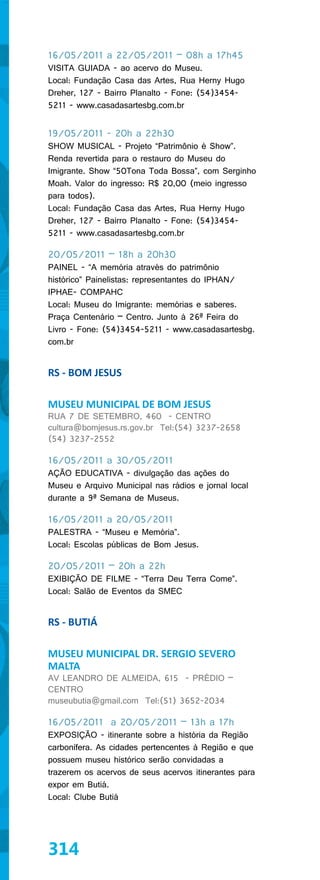 16/05/2011 a 22/05/2011 – 08h a 17h45
VISITA GUIADA - ao acervo do Museu.
Local: Fundação Casa das Artes, Rua Herny Hugo
Dreher, 127 - Bairro Planalto - Fone: (54)3454-
5211 - www.casadasartesbg.com.br


19/05/2011 - 20h a 22h30
SHOW MUSICAL - Projeto “Patrimônio é Show”.
Renda revertida para o restauro do Museu do
Imigrante. Show “50Tona Toda Bossa”, com Serginho
Moah. Valor do ingresso: R$ 20,00 (meio ingresso
para todos).
Local: Fundação Casa das Artes, Rua Herny Hugo
Dreher, 127 - Bairro Planalto - Fone: (54)3454-
5211 - www.casadasartesbg.com.br

20/05/2011 – 18h a 20h30
PAINEL - “A memória através do patrimônio
histórico” Painelistas: representantes do IPHAN/
IPHAE- COMPAHC
Local: Museu do Imigrante: memórias e saberes.
Praça Centenário – Centro. Junto à 26ª Feira do
Livro - Fone: (54)3454-5211 - www.casadasartesbg.
com.br


RS - BOM JESUS

MUSEU MUNICIPAL DE BOM JESUS
RUA 7 DE SETEMBRO, 460 - CENTRO
cultura@bomjesus.rs.gov.br Tel:(54) 3237-2658
(54) 3237-2552

16/05/2011 a 30/05/2011
AÇÃO EDUCATIVA - divulgação das ações do
Museu e Arquivo Municipal nas rádios e jornal local
durante a 9ª Semana de Museus.

16/05/2011 a 20/05/2011
PALESTRA - “Museu e Memória”.
Local: Escolas públicas de Bom Jesus.

20/05/2011 – 20h a 22h
EXIBIÇÃO DE FILME - “Terra Deu Terra Come”.
Local: Salão de Eventos da SMEC


RS - BUTIÁ

MUSEU MUNICIPAL DR. SERGIO SEVERO
MALTA
AV LEANDRO DE ALMEIDA, 615 - PRÉDIO –
CENTRO
museubutia@gmail.com Tel:(51) 3652-2034

16/05/2011 a 20/05/2011 – 13h a 17h
EXPOSIÇÃO - itinerante sobre a história da Região
carbonífera. As cidades pertencentes à Região e que
possuem museu histórico serão convidadas a
trazerem os acervos de seus acervos itinerantes para
expor em Butiá.
Local: Clube Butiá




314
 