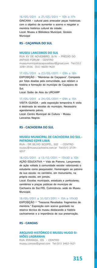 16/05/2011 a 21/05/2011 – 10h a 17h
GINCANA - cultural para arrecadar peças históricas;
com o objetivo de aumentar o acervo e resgatar a
memória histórica cultural da cidade.
Local: Museu e Biblioteca Municipal, Ginásio
Municipal

RS - CAÇAPAVA DO SUL

MUSEU LANCEIROS DO SUL
RUA XV DE NOVEMBRO, S/N - PRÉDIO DO
ANTIGO FORUM - CENTRO
museumunicipalcacapavadosul@gmail.com Tel:(55)
3281-3936 (55) 9609-1429

17/05/2011 a 23/05/2011 – 09h a 18h
EXPOSIÇÃO - “Memórias de Caçapava”. Composta
por fotos doadas pela comunidade, que relatam a
história e formação do município de Caçapava do
Sul.
Local: Salão de Atos da URCAMP

17/05/2011 a 24/05/2011 – 09h a 15h
VISITA GUIADA - pela exposição temporária A visita
é destinada às escolas do município. Necessário
agendamento prévio.
Local: Centro Municipal de Cultura - Museu
Lanceiros Negros


RS - CACHOEIRA DO SUL

MUSEU MUNICIPAL DE CACHOEIRA DO SUL -
PATRONO EDYR LIMA
RUA : DR SILVIO SCOPEL, 502 - CENTRO
museu@museucachoeira.com.br Tel:(51) 3724-
6017

18/05/2011 a 13/12/2011 – 15h30 a 10h
AÇÃO EDUCATIVA – Vida de Patrono. Lançamento
de ação voltada à comunidade escolar valorizando o
estudante como pesquisador. Homenagem ao patrono
da sua escola: no cemitério, em monumento, na
própria escola, em jornais.
Local: Escolas municipais, estaduais e particulares;
cemitérios e praças públicas do município de
Cachoeira do Sul/RS. Culminância: sede do Museu
Municipal.

18/05/2011 a 31/07/2011 – 15h a 17h30
EXPOSIÇÃO – “Tesouros Revelados: fragmentos de
memória.” Exposição com acervo guardado na
reserva técnica do museu destacando a história
cachoeirense e a importância de sua preservação.


RS - CANOAS

ARQUIVO HISTÓRICO E MUSEU HUGO SI-
MÕES LAGRANHA
RUA IPIRANGA, 105 - CENTRO
museu.canoas@gmail.com Tel:(51) 3462-1621




                                            315
 