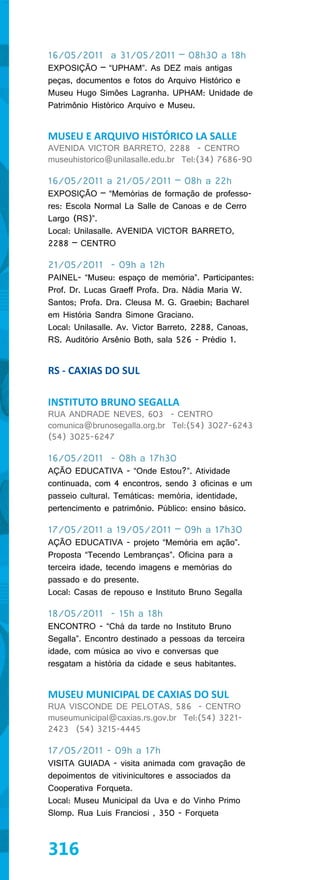 16/05/2011 a 31/05/2011 – 08h30 a 18h
EXPOSIÇÃO – “UPHAM”. As DEZ mais antigas
peças, documentos e fotos do Arquivo Histórico e
Museu Hugo Simôes Lagranha. UPHAM: Unidade de
Patrimônio Histórico Arquivo e Museu.


MUSEU E ARQUIVO HISTÓRICO LA SALLE
AVENIDA VICTOR BARRETO, 2288 - CENTRO
museuhistorico@unilasalle.edu.br Tel:(34) 7686-90

16/05/2011 a 21/05/2011 – 08h a 22h
EXPOSIÇÃO – “Memórias de formação de professo-
res: Escola Normal La Salle de Canoas e de Cerro
Largo (RS)”.
Local: Unilasalle. AVENIDA VICTOR BARRETO,
2288 – CENTRO

21/05/2011 - 09h a 12h
PAINEL- “Museu: espaço de memória”. Participantes:
Prof. Dr. Lucas Graeff Profa. Dra. Nádia Maria W.
Santos; Profa. Dra. Cleusa M. G. Graebin; Bacharel
em História Sandra Simone Graciano.
Local: Unilasalle. Av. Victor Barreto, 2288, Canoas,
RS. Auditório Arsênio Both, sala 526 - Prédio 1.


RS - CAXIAS DO SUL

INSTITUTO BRUNO SEGALLA
RUA ANDRADE NEVES, 603 - CENTRO
comunica@brunosegalla.org.br Tel:(54) 3027-6243
(54) 3025-6247

16/05/2011 - 08h a 17h30
AÇÃO EDUCATIVA - “Onde Estou?”. Atividade
continuada, com 4 encontros, sendo 3 oficinas e um
passeio cultural. Temáticas: memória, identidade,
pertencimento e patrimônio. Público: ensino básico.

17/05/2011 a 19/05/2011 – 09h a 17h30
AÇÃO EDUCATIVA - projeto “Memória em ação”.
Proposta “Tecendo Lembranças”. Oficina para a
terceira idade, tecendo imagens e memórias do
passado e do presente.
Local: Casas de repouso e Instituto Bruno Segalla

18/05/2011 - 15h a 18h
ENCONTRO - “Chá da tarde no Instituto Bruno
Segalla”. Encontro destinado a pessoas da terceira
idade, com música ao vivo e conversas que
resgatam a história da cidade e seus habitantes.


MUSEU MUNICIPAL DE CAXIAS DO SUL
RUA VISCONDE DE PELOTAS, 586 - CENTRO
museumunicipal@caxias.rs.gov.br Tel:(54) 3221-
2423 (54) 3215-4445

17/05/2011 - 09h a 17h
VISITA GUIADA - visita animada com gravação de
depoimentos de vitivinicultores e associados da
Cooperativa Forqueta.
Local: Museu Municipal da Uva e do Vinho Primo
Slomp. Rua Luis Franciosi , 350 - Forqueta



316
 