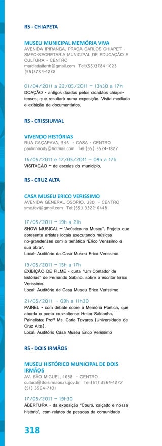 RS - CHIAPETA

MUSEU MUNICIPAL MEMÓRIA VIVA
AVENIDA IPIRANGA, PRAÇA CARLOS CHIAPET -
SMEC-SECRETARIA MUNICIPAL DE EDUCAÇÃO E
CULTURA - CENTRO
marciadalferth@gmail.com Tel:(55)3784-1623
(55)3784-1228


01/04/2011 a 22/05/2011 – 13h30 a 17h
DOAÇÃO - antigos doados pelos cidadãos chiape-
tenses, que resultará numa exposição. Visita mediada
e exibição de documentários.


RS - CRISSIUMAL

VIVENDO HISTÓRIAS
RUA CAÇAPAVA, 546 - CASA - CENTRO
paulinhoody@hotmail.com Tel:(55) 3524-1822

16/05/2011 e 17/05/2011 – 09h a 17h
VISITAÇÃO – de escolas do município.


RS - CRUZ ALTA

CASA MUSEU ERICO VERISSIMO
AVENIDA GENERAL OSORIO, 380 - CENTRO
smc.fev@gmail.com Tel:(55) 3322-6448


17/05/2011 – 19h a 21h
SHOW MUSICAL – “Acústico no Museu”. Projeto que
apresenta artistas locais executando músicas
rio-grandenses com a temática “Erico Verissimo e
sua obra”.
Local: Auditório da Casa Museu Erico Verissimo

19/05/2011 – 15h a 17h
EXIBIÇÃO DE FILME - curta “Um Contador de
Estórias” de Fernando Sabino, sobre o escritor Erico
Verissimo.
Local: Auditório da Casa Museu Erico Verissimo

21/05/2011 - 09h a 11h30
PAINEL - com debate sobre a Memória Poética, que
aborda o poeta cruz-altense Heitor Saldanha.
Painelista: Profª Ms. Carla Tavares (Universidade de
Cruz Alta).
Local: Auditório Casa Museu Erico Verissimo


RS - DOIS IRMÃOS

MUSEU HISTÓRICO MUNICIPAL DE DOIS
IRMÃOS
AV. SÃO MIGUEL, 1658 - CENTRO
cultura@doisirmaos.rs.gov.br Tel:(51) 3564-1277
(51) 3564-7101

17/05/2011 – 19h30
ABERTURA - da exposição “Couro, calçado e nossa
história”, com relatos de pessoas da comunidade



318
 
