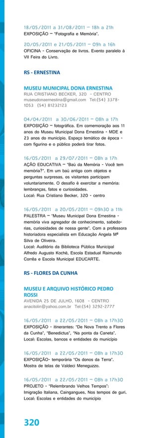 18/05/2011 a 31/08/2011 – 18h a 21h
EXPOSIÇÃO – “Fotografia e Memória”.

20/05/2011 e 21/05/2011 – 09h a 16h
OFICINA - Conservação de livros. Evento paralelo à
VII Feira do Livro.


RS - ERNESTINA

MUSEU MUNICIPAL DONA ERNESTINA
RUA CRISTIANO BECKER, 320 - CENTRO
museudonaernestina@gmail.com Tel:(54) 3378-
1053 (54) 81232123


04/04/2011 a 30/06/2011 – 08h a 17h
EXPOSIÇÃO – fotográfica. Em comemoração aos 11
anos do Museu Municipal Dona Ernestina - MDE e
23 anos do município. Espaço temático de época -
com figurino e o público poderá tirar fotos.


16/05/2011 a 29/07/2011 – 08h a 17h
AÇÃO EDUCATIVA – “Baú da Memória - Você tem
memória?”. Em um baú antigo com objetos e
perguntas surpresas, os visitantes participam
voluntariamente. O desafio é exercitar a memória:
lembranças, fatos e curiosidades.
Local: Rua Cristiano Becker, 320 - centro


16/05/2011 a 20/05/2011 – 09h30 a 11h
PALESTRA – “Museu Municipal Dona Ernestina -
memória viva agregador de conhecimento, sabedo-
rias, curiosidades de nossa gente”. Com a professora
historiadora especialista em Educação Angela Mª
Silva de Oliveira.
Local: Auditório da Biblioteca Pública Municipal
Alfredo Augusto Kochë, Escola Estadual Raimundo
Corrêa e Escola Municipal EDUCARTE.


RS - FLORES DA CUNHA

MUSEU E ARQUIVO HISTÓRICO PEDRO
ROSSI
AVENIDA 25 DE JULHO, 1608 - CENTRO
anacitolin@yahoo.com.br Tel:(54) 3292-2777


16/05/2011 a 22/05/2011 – 08h a 17h30
EXPOSIÇÃO - itinerantes: “De Nova Trento a Flores
da Cunha”, “Benedictus”, “Na ponta da Caneta”.
Local: Escolas, bancos e entidades do município


16/05/2011 a 22/05/2011 – 08h a 17h30
EXPOSIÇÃO- temporária “Os donos da Terra”.
Mostra de telas de Valdeci Meneguzzo.


16/05/2011 a 22/05/2011 – 08h a 17h30
PROJETO - “Relembrando Velhos Tempos”:
Imigração Italiana, Caingangues, Nos tempos de guri.
Local: Escolas e entidades do município




320
 
