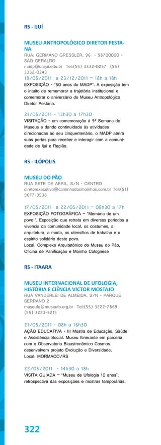 RS - IJUÍ

MUSEU ANTROPOLÓGICO DIRETOR PESTA-
NA
RUA: GERMANO GRESSLER, 96 - 98700000 -
SÃO GERALDO
madp@unijui.edu.br Tel:(55) 3332-0257 (55)
3332-0243
18/05/2011 a 23/12/2011 – 18h a 18h
EXPOSIÇÃO - “50 anos do MADP”. A exposição tem
o intuito de rememorar a trajetória institucional e
comemorar o aniversário do Museu Antropológico
Diretor Pestana.

21/05/2011 - 13h30 a 17h30
VISITAÇÃO - em comemoração à 9ª Semana de
Museus e dando continuidade às atividades
direcionadas ao seu cinquentenário, o MADP abrirá
suas portas para receber e interagir com a comuni-
dade de Ijui e Região.


RS - ILÓPOLIS

MUSEU DO PÃO
RUA SETE DE ABRIL, S/N - CENTRO
diretorexecutivo@caminhodosmoinhos.com.br Tel:(51)
9677-9538

17/05/2011 a 22/05/2011 – 08h30 a 17h
EXPOSIÇÃO FOTOGRÁFICA – “Memória de um
povo!”. Exposição que retrata em diversos períodos a
vivencia da comunidade local, os costumes, a
arquitetura, a moda, os utensílios de trabalho e o
espírito solidário deste povo.
Local: Complexo Arquitetônico do Museu do Pão,
Oficina de Panificação e Moinho Colognese


RS - ITAARA

MUSEU INTERNACIONAL DE UFOLOGIA,
HISTÓRIA E CIÊNCIA VICTOR MOSTAJO
RUA VANDERLEI DE ALMEIDA, S/N - PARQUE
SERRANO 2
museufo@museufo.org.br Tel:(55) 3222-7669
(55) 3223-6215

21/05/2011 - 08h a 16h30
AÇÃO EDUCATIVA - III Mostra de Educação, Saúde
e Assistência Social. Museu Itinerante em parceria
com o Observatorio Bioastronômico Cosmos
desenvolvem projeto Evolução e Diversidade.
Local: MORMACO/RS

22/05/2011 - 14h30 a 18h
VISITA GUIADA – “Museu de Ufologia 10 anos”:
retrospectiva das exposições e mostras temporárias.




322
 