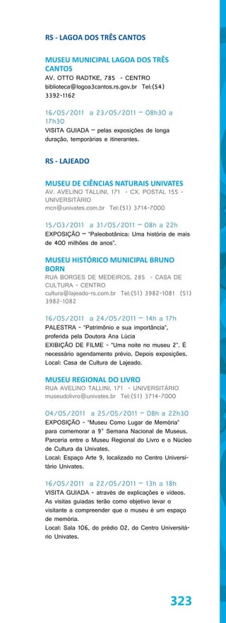 RS - LAGOA DOS TRÊS CANTOS

MUSEU MUNICIPAL LAGOA DOS TRÊS
CANTOS
AV. OTTO RADTKE, 785 - CENTRO
biblioteca@logoa3cantos.rs.gov.br Tel:(54)
3392-1162

16/05/2011 a 23/05/2011 – 08h30 a
17h30
VISITA GUIADA – pelas exposições de longa
duração, temporárias e itinerantes.


RS - LAJEADO

MUSEU DE CIÊNCIAS NATURAIS UNIVATES
AV. AVELINO TALLINI, 171 - CX. POSTAL 155 -
UNIVERSITÁRIO
mcn@univates.com.br Tel:(51) 3714-7000

15/03/2011 a 31/05/2011 – 08h a 22h
EXPOSIÇÃO – “Paleobotânica: Uma história de mais
de 400 milhões de anos”.

MUSEU HISTÓRICO MUNICIPAL BRUNO
BORN
RUA BORGES DE MEDEIROS, 285 - CASA DE
CULTURA - CENTRO
cultura@lajeado-rs.com.br Tel:(51) 3982-1081 (51)
3982-1082

16/05/2011 a 24/05/2011 – 14h a 17h
PALESTRA - “Patrimônio e sua importância”,
proferida pela Doutora Ana Lúcia
EXIBIÇÃO DE FILME - “Uma noite no museu 2”. É
necessário agendamento prévio. Depois exposições.
Local: Casa de Cultura de Lajeado.

MUSEU REGIONAL DO LIVRO
RUA AVELINO TALLINI, 171 - UNIVERSITÁRIO
museudolivro@univates.br Tel:(51) 3714-7000

04/05/2011 a 25/05/2011 – 08h a 22h30
EXPOSIÇÃO - “Museu Como Lugar de Memória”
para comemorar a 9° Semana Nacional de Museus.
Parceria entre o Museu Regional do Livro e o Núcleo
de Cultura da Univates.
Local: Espaço Arte 9, localizado no Centro Universi-
tário Univates.

16/05/2011 a 22/05/2011 – 13h a 18h
VISITA GUIADA - através de explicações e vídeos.
As visitas guiadas terão como objetivo levar o
visitante a compreender que o museu é um espaço
de memória.
Local: Sala 106, do prédio 02, do Centro Universitá-
rio Univates.




                                             323
 