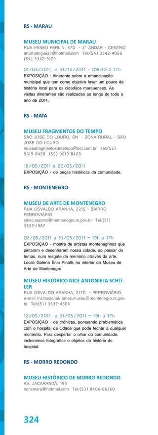 RS - MARAU

MUSEU MUNICIPAL DE MARAU
RUA IRINEU FERLIN, 470 - 2° ANDAR - CENTRO
arturrodrigues3@hotmail.com Tel:(54) 3342-4068
(54) 3342-3179

01/03/2011 a 31/12/2011 – 09h30 a 17h
EXPOSIÇÃO - itinerante sobre a emancipação
municipal que tem como objetivo levar um pouco da
história local para os cidadãos marauenses. As
visitas itinerantes são realizadas ao longo de todo o
ano de 2011.


RS - MATA

MUSEU FRAGMENTOS DO TEMPO
SÃO JOSE DO LOURO, SN - ZONA RURAL - SÃO
JOSE DO LOURO
museufragmentosdotempo@bol.com.br Tel:(55)
9619-8428 (55) 9619-8428

18/05/2011 a 22/05/2011
EXPOSIÇÃO - de peças históricas da comunidade.


RS - MONTENEGRO

MUSEU DE ARTE DE MONTENEGRO
RUA OSVALDO ARANHA, 2215 - BAIRRO
FERROVIÁRIO
smec.sepahc@montenegro.rs.gov.br Tel:(51)
3632-1987

02/05/2011 a 31/05/2011 – 19h a 17h
EXPOSIÇÃO - mostra de artistas montenegrinos que
pintaram e desenharam nossa cidade, ao passar do
tempo, num resgate da memória através da arte.
Local: Galeria Ênio Pinalli, no interior do Museu de
Arte de Montenegro

MUSEU HISTÓRICO NICE ANTONIETA SCHÜ-
LER
RUA OSVALDO ARANHA, 2170 - FERROVIÁRIO
e-mail Institucional: smec.museu@montenegro.rs.gov.
br Tel:(51) 3632-4564

12/05/2011 a 31/05/2011 – 19h a 17h
EXPOSIÇÃO - de crônicas, pontuando problemática
com o hospital da cidade que pode fechar a qualquer
momento. Para despertar o olhar da comunidade,
incluiremos fotografias e objetos da história do
hospital.


RS - MORRO REDONDO

MUSEU HISTÓRICO DE MORRO REDONDO
AV. JACARANDÁ, 153
norismara@hotmail.com Tel:(53) 8406-66360




324
 