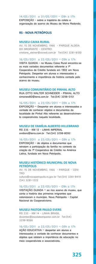 14/05/2011 a 31/05/2011 – 09h a 17h
EXPOSIÇÃO - sobre a trajetória da coleta e
organização do acervo do Museu de Morro Redondo.


RS - NOVA PETRÓPOLIS

MUSEU CAIXA RURAL
AV. 15 DE NOVEMBRO, 1966 - PARQUE ALDEIA
DO IMIGRANTE - CENTRO
cristiane_steiner@sicredi.com.br Tel:(54) 3281-8100

16/05/2011 a 22/05/2011 – 09h a 17h
VISITA GUIADA - no Museu Caixa Rural encontra-se
os mais variados documentos referente a 1ª
Cooperativa de Crédito fundada em 1902 em Nova
Petrópolis. Despertar em alunos e interessados o
conhecimento e importância da história contada pelo
acervo do museu.


MUSEU COMUNITÁRIO DE PINHAL ALTO
RUA OTTO WALTER SCHNEIDER - PINHAL ALTO
simonew80@terra.com.br Tel:(54) 3298-5151

16/05/2011 a 22/05/2011 – 09h a 17h
EXPOSIÇÃO – Despertar em alunos e interessados a
vontade de conhecer objetos e documentos da
localidade de Pinhal Alto referente ao desenvolvimen-
to cooperativista naquela localidade.


MUSEU DE FAMÍLIA ALBERTO HILLEBRAND
RS 235 - KM 12 - LINHA IMPERIAL
ovidiors@terra.com.br Tel:(54) 3298-8092

16/05/2011 a 22/05/2011 – 09h a 17h
EXPOSIÇÃO - de objetos e documentos que
retratam a participação da família no contexto da
criação da 1ª Cooperativa de Crédito na América
Latina, fundada em Nova Petrópolis.


MUSEU HISTÓRICO MUNICIPAL DE NOVA
PETRÓPOLIS
AV. 15 DE NOVEMBRO, 1966 - PARQUE - CEN-
TRO
cultura@novapetropolis.rs.gov.br Tel:(54) 3281-8419
(54) 3281-1222

16/05/2011 a 22/05/2011 - 09h a 17h
VISITAÇÃO GUIADA – ao rico acervo do museu, que
conta a história dos primeiros imigrantes que
colonizaram o município. Nova Petrópolis - Capital
Nacional do Cooperativismo.


MUSEU PASTOR PAULO EVERS
RS 235 - KM 14 - LINHA BRASIL
docentes@escolabompastor.com.br Tel:(54)
3298-8066

16/05/2011 a 22/05/2011 – 09h a 17h
AÇÃO EDUCATIVA – despertar em alunos e
interessados a vontade de conhecer documentos e
objetos que relatam a importância da educação no
meio cooperativista e associativista.




                                             325
 