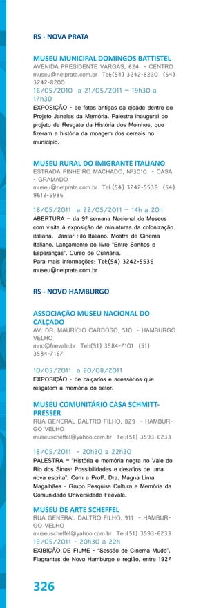 RS - NOVA PRATA

MUSEU MUNICIPAL DOMINGOS BATTISTEL
AVENIDA PRESIDENTE VARGAS, 624 - CENTRO
museu@netprata.com.br Tel:(54) 3242-8230 (54)
3242-8200
16/05/2010 a 21/05/2011 – 19h30 a
17h30
EXPOSIÇÃO - de fotos antigas da cidade dentro do
Projeto Janelas da Memória. Palestra inaugural do
projeto de Resgate da História dos Moinhos, que
fizeram a história da moagem dos cereais no
município.


MUSEU RURAL DO IMIGRANTE ITALIANO
ESTRADA PINHEIRO MACHADO, Nº3010 - CASA
- GRAMADO
museu@netprata.com.br Tel:(54) 3242-5536 (54)
9612-5986

16/05/2011 a 22/05/2011 – 14h a 20h
ABERTURA – da 9ª semana Nacional de Museus
com visita à exposição de miniaturas da colonização
italiana. Jantar Filó Italiano. Mostra de Cinema
Italiano. Lançamento do livro “Entre Sonhos e
Esperanças”. Curso de Culinária.
Para mais informações: Tel:(54) 3242-5536
museu@netprata.com.br


RS - NOVO HAMBURGO

ASSOCIAÇÃO MUSEU NACIONAL DO
CALÇADO
AV. DR. MAURÍCIO CARDOSO, 510 - HAMBURGO
VELHO
mnc@feevale.br Tel:(51) 3584-7101 (51)
3584-7167

10/05/2011 a 20/08/2011
EXPOSIÇÃO - de calçados e acessórios que
resgatem a memória do setor.

MUSEU COMUNITÁRIO CASA SCHMITT-
PRESSER
RUA GENERAL DALTRO FILHO, 829 - HAMBUR-
GO VELHO
museuscheffel@yahoo.com.br Tel:(51) 3593-6233

18/05/2011 - 20h30 a 22h30
PALESTRA – “História e memória negra no Vale do
Rio dos Sinos: Possibilidades e desafios de uma
nova escrita”. Com a Profª. Dra. Magna Lima
Magalhães - Grupo Pesquisa Cultura e Memória da
Comunidade Universidade Feevale.

MUSEU DE ARTE SCHEFFEL
RUA GENERAL DALTRO FILHO, 911 - HAMBUR-
GO VELHO
museuscheffel@yahoo.com.br Tel:(51) 3593-6233
19/05/2011 - 20h30 a 22h
EXIBIÇÃO DE FILME - “Sessão de Cinema Mudo”.
Flagrantes de Novo Hamburgo e região, entre 1927



326
 