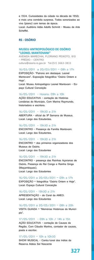 e 1934. Curiosidades da cidade na década de 1950;
e mais uma comédia surpresa. Todos sonorizados ao
vivo (piano) com temas de época.
Local: Auditório Adão Adolfo Schmitt - Museu de Arte
Scheffel.


RS - OSÓRIO

MUSEU ANTROPOLÓGICO DE OSÓRIO
“LEONEL MANTOVANI”
AVENIDA MARECHAL FLORIANO PEIXOTO, 810
- PRÉDIO - CENTRO
cultura@osorio.rs.gov.br Tel:(51) 3663-3833

16/03/2011 a 20/03/2011 – 08h a 17h
EXPOSIÇÃO- “Patrono em destaque: Leonel
Mantovani”. Exposição fotográfica “Osório Ontem e
Hoje”.
Local: Museu Antropológico Leonel Mantovani - Es-
paço Cultural Conceição

16/05/2011 - Horario: 09h a 10h
AÇÃO EDUCATIVA - contação de Histórias
Lendárias do Município. Com Marina Raymundo,
historiadora e escritora.

16/05/2011 - 19h30 a 21h
ABERTURA - oficial da 9ª Semana de Museus.
Local: Largo dos Estudantes.

16/05/2011 - 19h30 a 21h
ENCONTRO - Presença da Família Mantovani.
Local: Largo dos Estudantes.

16/05/2011 - 19h30 a 21h
ENCONTRO – dos primeiros organizadores dos
Museus de Osório.
Local: Largo dos Estudantes

16/05/2011 - 19h30 a 21h
ENCONTRO - presença das Rainhas Açorianas de
Osório. Presença do Rei Congo e Rainha Ginga
(Maçambiques).
Local: Largo dos Estudantes

16/05/2011 a 20/05/2011 – 09h a 17h
EXPOSIÇÃO – fotográfica “Osório Ontem e Hoje”.
Local: Espaço Cultural Conceição

16/05/2011 - 19h30 a 21h
APRESENTAÇÃO - do Coral da AMEO.
Local: Largo dos Estudantes

16/05/2011 a 20/05/2011 – 08h a 20h
VISITA GUIADA – “Memórias Históricas do Municí-
pio”.

17/05/2011 - 09h a 10h / 14h a 15h
AÇÃO EDUCATIVA - contação de Causos da
Região. Com Cláudio Martins, contador de causos,
poeta e escritor.

17/05/2011 – 10h a 10h30
SHOW MUSICAL - Canto/coral dos índios da
Reserva Aldeia Sol Nascente

                                            327
 