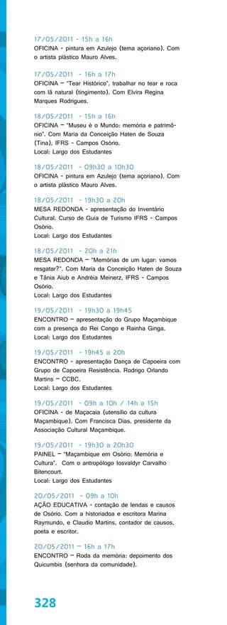 17/05/2011 - 15h a 16h
OFICINA - pintura em Azulejo (tema açoriano). Com
o artista plástico Mauro Alves.

17/05/2011 - 16h a 17h
OFICINA – “Tear Histórico”, trabalhar no tear e roca
com lã natural (tingimento). Com Elvira Regina
Marques Rodrigues.

18/05/2011 - 15h a 16h
OFICINA – “Museu é o Mundo: memória e patrimô-
nio”. Com Maria da Conceição Haten de Souza
(Tina), IFRS - Campos Osório.
Local: Largo dos Estudantes

18/05/2011 - 09h30 a 10h30
OFICINA - pintura em Azulejo (tema açoriano). Com
o artista plástico Mauro Alves.

18/05/2011 - 19h30 a 20h
MESA REDONDA - apresentação do Inventário
Cultural. Curso de Guia de Turismo IFRS - Campos
Osório.
Local: Largo dos Estudantes

18/05/2011 - 20h a 21h
MESA REDONDA – “Memórias de um lugar: vamos
resgatar?”. Com Maria da Conceição Haten de Souza
e Tânia Aiub e Andréia Meinerz, IFRS - Campos
Osório.
Local: Largo dos Estudantes

19/05/2011 - 19h30 a 19h45
ENCONTRO – apresentação do Grupo Maçambique
com a presença do Rei Congo e Rainha Ginga.
Local: Largo dos Estudantes

19/05/2011 - 19h45 a 20h
ENCONTRO - apresentação Dança de Capoeira com
Grupo de Capoeira Resistência. Rodrigo Orlando
Martins – CCBC.
Local: Largo dos Estudantes

19/05/2011 - 09h a 10h / 14h a 15h
OFICINA - de Maçacaia (utensílio da cultura
Maçambique). Com Francisca Dias, presidente da
Associação Cultural Maçambique.

19/05/2011 - 19h30 a 20h30
PAINEL – “Maçambique em Osório: Memória e
Cultura”. Com o antropólogo Iosvaldyr Carvalho
Bitencourt.
Local: Largo dos Estudantes

20/05/2011 - 09h a 10h
AÇÃO EDUCATIVA - contação de lendas e causos
de Osório. Com a historiadoa e escritora Marina
Raymundo, e Claudio Martins, contador de causos,
poeta e escritor.

20/05/2011 – 16h a 17h
ENCONTRO – Roda da memória: depoimento dos
Quicumbis (senhora da comunidade).




328
 