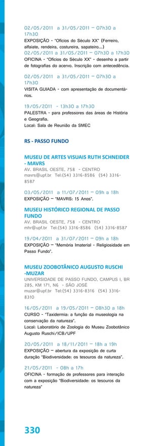 02/05/2011 a 31/05/2011 – 07h30 a
17h30
EXPOSIÇÃO - “Ofícios do Século XX” (Ferreiro,
alfaiate, rendeira, costureira, sapateiro...)
02/05/2011 a 31/05/2011 – 07h30 a 17h30
OFICINA - “Ofícios do Século XX” - desenho a partir
de fotografias do acervo. Inscrição com antecedência.

02/05/2011 a 31/05/2011 – 07h30 a
17h30
VISITA GUIADA - com apresentação de documentá-
rios.

19/05/2011 - 13h30 a 17h30
PALESTRA - para professores das áreas de História
e Geografia.
Local: Sala de Reunião da SMEC


RS - PASSO FUNDO

MUSEU DE ARTES VISUAIS RUTH SCHNEIDER
- MAVRS
AV. BRASIL OESTE, 758 - CENTRO
mavrs@upf.br Tel:(54) 3316-8586 (54) 3316-
8587

03/05/2011 a 11/07/2011 – 09h a 18h
EXPOSIÇÃO – “MAVRS: 15 Anos”.

MUSEU HISTÓRICO REGIONAL DE PASSO
FUNDO
AV. BRASIL OESTE, 758 - CENTRO
mhr@upf.br Tel:(54) 3316-8586 (54) 3316-8587

19/04/2011 a 31/07/2011 – 09h a 18h
EXPOSIÇÃO – “Memória Imaterial - Religiosidade em
Passo Fundo”.


MUSEU ZOOBOTÂNICO AUGUSTO RUSCHI
-MUZAR
UNIVERSIDADE DE PASSO FUNDO, CAMPUS I, BR
285, KM 171, N6 - SÃO JOSÉ
muzar@upf.br Tel:(54) 3316-8316 (54) 3316-
8310

16/05/2011 a 19/05/2011 – 08h30 a 18h
CURSO - “Taxidermia: a função da museologia na
conservação da natureza”.
Local: Laboratório de Zoologia do Museu Zoobotânico
Augusto Ruschi/ICB/UPF

20/05/2011 a 18/11/2011 – 18h a 19h
EXPOSIÇÃO – abertura da exposição de curta
duração “Biodiversidade: os tesouros da natureza”.

21/05/2011 - 08h a 17h
OFICINA - formação de professores para interação
com a exposição “Biodiversidade: os tesouros da
natureza”




330
 