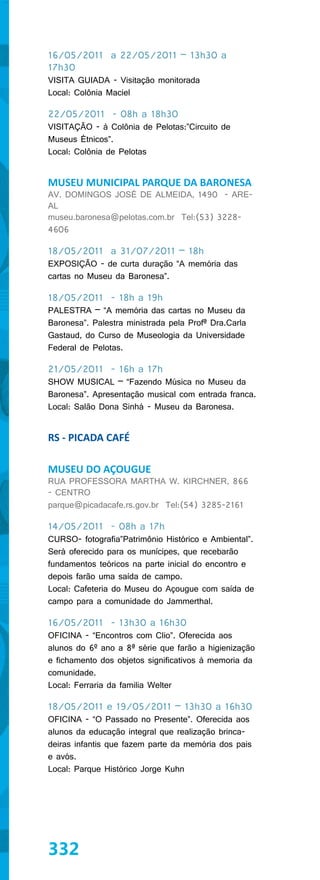 16/05/2011 a 22/05/2011 – 13h30 a
17h30
VISITA GUIADA - Visitação monitorada
Local: Colônia Maciel

22/05/2011 - 08h a 18h30
VISITAÇÃO - à Colônia de Pelotas:”Circuito de
Museus Étnicos”.
Local: Colônia de Pelotas


MUSEU MUNICIPAL PARQUE DA BARONESA
AV. DOMINGOS JOSÉ DE ALMEIDA, 1490 - ARE-
AL
museu.baronesa@pelotas.com.br Tel:(53) 3228-
4606

18/05/2011 a 31/07/2011 – 18h
EXPOSIÇÃO - de curta duração “A memória das
cartas no Museu da Baronesa”.

18/05/2011 - 18h a 19h
PALESTRA – “A memória das cartas no Museu da
Baronesa”. Palestra ministrada pela Profª Dra.Carla
Gastaud, do Curso de Museologia da Universidade
Federal de Pelotas.

21/05/2011 - 16h a 17h
SHOW MUSICAL – “Fazendo Música no Museu da
Baronesa”. Apresentação musical com entrada franca.
Local: Salão Dona Sinhá - Museu da Baronesa.


RS - PICADA CAFÉ

MUSEU DO AÇOUGUE
RUA PROFESSORA MARTHA W. KIRCHNER, 866
- CENTRO
parque@picadacafe.rs.gov.br Tel:(54) 3285-2161

14/05/2011 - 08h a 17h
CURSO- fotografia”Patrimônio Histórico e Ambiental”.
Será oferecido para os munícipes, que recebarão
fundamentos teóricos na parte inicial do encontro e
depois farão uma saída de campo.
Local: Cafeteria do Museu do Açougue com saída de
campo para a comunidade do Jammerthal.

16/05/2011 - 13h30 a 16h30
OFICINA - “Encontros com Clio”. Oferecida aos
alunos do 6º ano a 8ª série que farão a higienização
e fichamento dos objetos significativos à memoria da
comunidade.
Local: Ferraria da familia Welter

18/05/2011 e 19/05/2011 – 13h30 a 16h30
OFICINA - “O Passado no Presente”. Oferecida aos
alunos da educação integral que realização brinca-
deiras infantis que fazem parte da memória dos pais
e avós.
Local: Parque Histórico Jorge Kuhn




332
 
