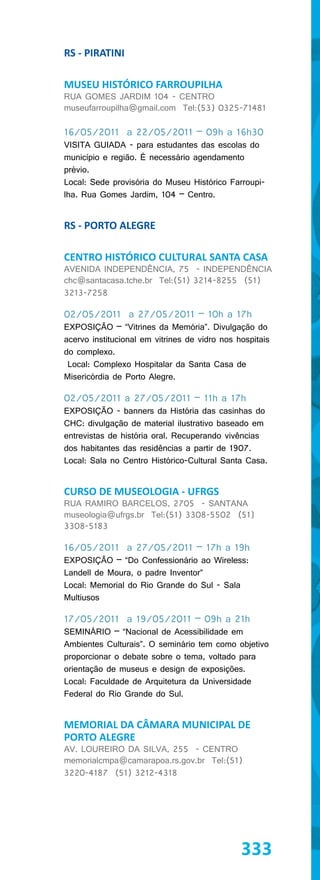 RS - PIRATINI

MUSEU HISTÓRICO FARROUPILHA
RUA GOMES JARDIM 104 - CENTRO
museufarroupilha@gmail.com Tel:(53) 0325-71481

16/05/2011 a 22/05/2011 – 09h a 16h30
VISITA GUIADA - para estudantes das escolas do
município e região. É necessário agendamento
prévio.
Local: Sede provisória do Museu Histórico Farroupi-
lha. Rua Gomes Jardim, 104 – Centro.


RS - PORTO ALEGRE

CENTRO HISTÓRICO CULTURAL SANTA CASA
AVENIDA INDEPENDÊNCIA, 75 - INDEPENDÊNCIA
chc@santacasa.tche.br Tel:(51) 3214-8255 (51)
3213-7258

02/05/2011 a 27/05/2011 – 10h a 17h
EXPOSIÇÃO – “Vitrines da Memória”. Divulgação do
acervo institucional em vitrines de vidro nos hospitais
do complexo.
 Local: Complexo Hospitalar da Santa Casa de
Misericórdia de Porto Alegre.

02/05/2011 a 27/05/2011 – 11h a 17h
EXPOSIÇÃO - banners da História das casinhas do
CHC: divulgação de material ilustrativo baseado em
entrevistas de história oral. Recuperando vivências
dos habitantes das residências a partir de 1907.
Local: Sala no Centro Histórico-Cultural Santa Casa.


CURSO DE MUSEOLOGIA - UFRGS
RUA RAMIRO BARCELOS, 2705 - SANTANA
museologia@ufrgs.br Tel:(51) 3308-5502 (51)
3308-5183

16/05/2011 a 27/05/2011 – 17h a 19h
EXPOSIÇÃO – “Do Confessionário ao Wireless:
Landell de Moura, o padre Inventor”
Local: Memorial do Rio Grande do Sul - Sala
Multiusos

17/05/2011 a 19/05/2011 – 09h a 21h
SEMINÁRIO – “Nacional de Acessibilidade em
Ambientes Culturais”. O seminário tem como objetivo
proporcionar o debate sobre o tema, voltado para
orientação de museus e design de exposições.
Local: Faculdade de Arquitetura da Universidade
Federal do Rio Grande do Sul.


MEMORIAL DA CÂMARA MUNICIPAL DE
PORTO ALEGRE
AV. LOUREIRO DA SILVA, 255 - CENTRO
memorialcmpa@camarapoa.rs.gov.br Tel:(51)
3220-4187 (51) 3212-4318




                                               333
 