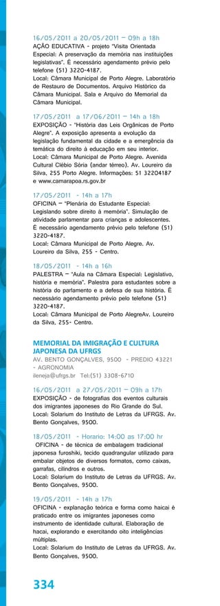 16/05/2011 a 20/05/2011 – 09h a 18h
AÇÃO EDUCATIVA - projeto “Visita Orientada
Especial: A preservação da memória nas instituições
legislativas”. É necessário agendamento prévio pelo
telefone (51) 3220-4187.
Local: Câmara Municipal de Porto Alegre. Laboratório
de Restauro de Documentos. Arquivo Histórico da
Câmara Municipal. Sala e Arquivo do Memorial da
Câmara Municipal.

17/05/2011 a 17/06/2011 – 14h a 18h
EXPOSIÇÃO - “História das Leis Orgânicas de Porto
Alegre”. A exposição apresenta a evolução da
legislação fundamental da cidade e a emergência da
temática do direito à educação em seu interior.
Local: Câmara Municipal de Porto Alegre. Avenida
Cultural Clébio Sória (andar térreo). Av. Loureiro da
Silva, 255 Porto Alegre. Informações: 51 32204187
e www.camarapoa.rs.gov.br

17/05/2011 - 14h a 17h
OFICINA – “Plenária do Estudante Especial:
Legislando sobre direito à memória”. Simulação de
atividade parlamentar para crianças e adolescentes.
É necessário agendamento prévio pelo telefone (51)
3220-4187.
Local: Câmara Municipal de Porto Alegre. Av.
Loureiro da Silva, 255 - Centro.

18/05/2011 - 14h a 16h
PALESTRA – “Aula na Câmara Especial: Legislativo,
história e memória”. Palestra para estudantes sobre a
história do parlamento e a defesa de sua história. É
necessário agendamento prévio pelo telefone (51)
3220-4187.
Local: Câmara Municipal de Porto AlegreAv. Loureiro
da Silva, 255- Centro.


MEMORIAL DA IMIGRAÇÃO E CULTURA
JAPONESA DA UFRGS
AV. BENTO GONÇALVES, 9500 - PREDIO 43221
- AGRONOMIA
ileneja@ufrgs.br Tel:(51) 3308-6710

16/05/2011 a 27/05/2011 – 09h a 17h
EXPOSIÇÃO - de fotografias dos eventos culturais
dos imigrantes japoneses do Rio Grande do Sul.
Local: Solarium do Instituto de Letras da UFRGS. Av.
Bento Gonçalves, 9500.

18/05/2011 - Horario: 14:00 as 17:00 hr
 OFICINA - de técnica de embalagem tradicional
japonesa furoshiki, tecido quadrangular utilizado para
embalar objetos de diversos formatos, como caixas,
garrafas, cilindros e outros.
Local: Solarium do Instituto de Letras da UFRGS. Av.
Bento Gonçalves, 9500.

19/05/2011 - 14h a 17h
OFICINA - explanação teórica e forma como haicai é
praticado entre os imigrantes japoneses como
instrumento de identidade cultural. Elaboração de
hacai, explorando e exercitando oito inteligências
múltiplas.
Local: Solarium do Instituto de Letras da UFRGS. Av.
Bento Gonçalves, 9500.



334
 