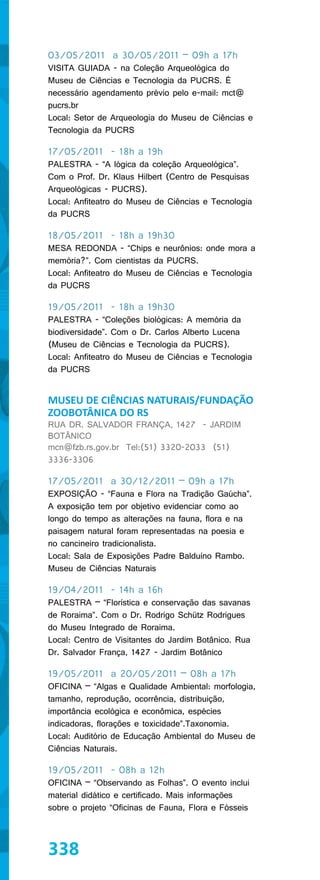 03/05/2011 a 30/05/2011 – 09h a 17h
VISITA GUIADA - na Coleção Arqueológica do
Museu de Ciências e Tecnologia da PUCRS. É
necessário agendamento prévio pelo e-mail: mct@
pucrs.br
Local: Setor de Arqueologia do Museu de Ciências e
Tecnologia da PUCRS

17/05/2011 - 18h a 19h
PALESTRA - “A lógica da coleção Arqueológica”.
Com o Prof. Dr. Klaus Hilbert (Centro de Pesquisas
Arqueológicas - PUCRS).
Local: Anfiteatro do Museu de Ciências e Tecnologia
da PUCRS

18/05/2011 - 18h a 19h30
MESA REDONDA - “Chips e neurônios: onde mora a
memória?”. Com cientistas da PUCRS.
Local: Anfiteatro do Museu de Ciências e Tecnologia
da PUCRS

19/05/2011 - 18h a 19h30
PALESTRA - “Coleções biológicas: A memória da
biodiversidade”. Com o Dr. Carlos Alberto Lucena
(Museu de Ciências e Tecnologia da PUCRS).
Local: Anfiteatro do Museu de Ciências e Tecnologia
da PUCRS


MUSEU DE CIÊNCIAS NATURAIS/FUNDAÇÃO
ZOOBOTÂNICA DO RS
RUA DR. SALVADOR FRANÇA, 1427 - JARDIM
BOTÂNICO
mcn@fzb.rs.gov.br Tel:(51) 3320-2033 (51)
3336-3306

17/05/2011 a 30/12/2011 – 09h a 17h
EXPOSIÇÃO - “Fauna e Flora na Tradição Gaúcha”.
A exposição tem por objetivo evidenciar como ao
longo do tempo as alterações na fauna, flora e na
paisagem natural foram representadas na poesia e
no cancineiro tradicionalista.
Local: Sala de Exposições Padre Balduíno Rambo.
Museu de Ciências Naturais

19/04/2011 - 14h a 16h
PALESTRA – “Florística e conservação das savanas
de Roraima”. Com o Dr. Rodrigo Schütz Rodrigues
do Museu Integrado de Roraima.
Local: Centro de Visitantes do Jardim Botânico. Rua
Dr. Salvador França, 1427 - Jardim Botânico

19/05/2011 a 20/05/2011 – 08h a 17h
OFICINA – “Algas e Qualidade Ambiental: morfologia,
tamanho, reprodução, ocorrência, distribuição,
importância ecológica e econômica, espécies
indicadoras, florações e toxicidade”.Taxonomia.
Local: Auditório de Educação Ambiental do Museu de
Ciências Naturais.

19/05/2011 - 08h a 12h
OFICINA – “Observando as Folhas”. O evento inclui
material didático e certificado. Mais informações
sobre o projeto “Oficinas de Fauna, Flora e Fósseis



338
 