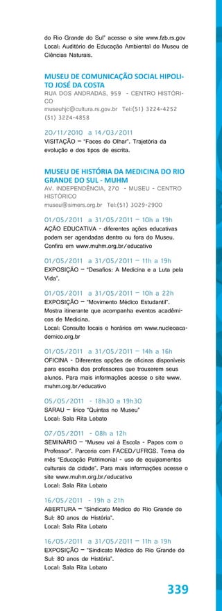 do Rio Grande do Sul” acesse o site www.fzb.rs.gov
Local: Auditório de Educação Ambiental do Museu de
Ciências Naturais.


MUSEU DE COMUNICAÇÃO SOCIAL HIPOLI-
TO JOSÉ DA COSTA
RUA DOS ANDRADAS, 959 - CENTRO HISTÓRI-
CO
museuhjc@cultura.rs.gov.br Tel:(51) 3224-4252
(51) 3224-4858

20/11/2010 a 14/03/2011
VISITAÇÃO – “Faces do Olhar”. Trajetória da
evolução e dos tipos de escrita.


MUSEU DE HISTÓRIA DA MEDICINA DO RIO
GRANDE DO SUL - MUHM
AV. INDEPENDÊNCIA, 270 - MUSEU - CENTRO
HISTÓRICO
museu@simers.org.br Tel:(51) 3029-2900

01/05/2011 a 31/05/2011 – 10h a 19h
AÇÃO EDUCATIVA - diferentes ações educativas
podem ser agendadas dentro ou fora do Museu.
Confira em www.muhm.org.br/educativo

01/05/2011 a 31/05/2011 – 11h a 19h
EXPOSIÇÃO – “Desafios: A Medicina e a Luta pela
Vida”.

01/05/2011 a 31/05/2011 – 10h a 22h
EXPOSIÇÃO – “Movimento Médico Estudantil”.
Mostra itinerante que acompanha eventos acadêmi-
cos de Medicina.
Local: Consulte locais e horários em www.nucleoaca-
demico.org.br

01/05/2011 a 31/05/2011 – 14h a 16h
OFICINA - Diferentes opções de oficinas disponíveis
para escolha dos professores que trouxerem seus
alunos. Para mais informações acesse o site www.
muhm.org.br/educativo

05/05/2011 - 18h30 a 19h30
SARAU – lírico “Quintas no Museu”
Local: Sala Rita Lobato

07/05/2011 - 08h a 12h
SEMINÁRIO – “Museu vai à Escola - Papos com o
Professor”. Parceria com FACED/UFRGS. Tema do
mês “Educação Patrimonial - uso de equipamentos
culturais da cidade”. Para mais informações acesse o
site www.muhm.org.br/educativo
Local: Sala Rita Lobato

16/05/2011 - 19h a 21h
ABERTURA – “Sindicato Médico do Rio Grande do
Sul: 80 anos de História”.
Local: Sala Rita Lobato

16/05/2011 a 31/05/2011 – 11h a 19h
EXPOSIÇÃO – “Sindicato Médico do Rio Grande do
Sul: 80 anos de História”.
Local: Sala Rita Lobato


                                              339
 