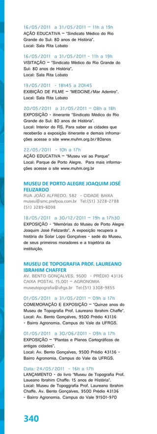 16/05/2011 a 31/05/2011 – 11h a 19h
AÇÃO EDUCATIVA – “Sindicato Médico do Rio
Grande do Sul: 80 anos de História”.
Local: Sala Rita Lobato

16/05/2011 a 31/05/2011 - 11h a 19h
VISITAÇÃO – “Sindicato Médico do Rio Grande do
Sul: 80 anos de História”.
Local: Sala Rita Lobato

19/05/2011 - 18h45 a 20h45
EXIBIÇÃO DE FILME – “MEDCINE/Mar Adentro”.
Local: Sala Rita Lobato

20/05/2011 a 31/05/2011 – 08h a 18h
EXPOSIÇÃO - itinerante “Sindicato Médico do Rio
Grande do Sul: 80 anos de História”.
Local: Interior do RS. Para saber as cidades que
receberão a exposição itinerante e demais infroma-
ções acesse o site www.muhm.org.br/80anos

22/05/2011 - 10h a 17h
AÇÃO EDUCATIVA – “Museu vai ao Parque”
Local: Parque de Porto Alegre. Para mais informa-
ções acesse o site www.muhm.org.br


MUSEU DE PORTO ALEGRE JOAQUIM JOSÉ
FELIZARDO
RUA JOÃO ALFREDO, 582 - CIDADE BAIXA
museu@smc.prefpoa.com.br Tel:(51) 3228-2788
(51) 3289-8098

18/05/2011 a 30/12/2011 – 19h a 17h30
EXPOSIÇÃO - “Memórias do Museu de Porto Alegre
Joaquim José Felizardo”. A exposição recupera a
história do Solar Lopo Gonçalves - sede do Museu,
de seus primeiros moradores e a trajetória da
instituição.


MUSEU DE TOPOGRAFIA PROF. LAUREANO
IBRAHIM CHAFFER
AV. BENTO GONÇALVES, 9500 - PRÉDIO 43136
CAIXA POSTAL 15.001 – AGRONOMIA
museutopografia@ufrgs.br Tel:(51) 3308-9855

01/05/2011 a 31/05/2011 – 09h a 17h
COMEMORAÇÃO E EXPOSIÇÃO – “Quinze anos do
Museu de Topografia Prof. Laureano Ibrahim Chaffe”.
Local: Av. Bento Gonçalves, 9500 Prédio 43136
- Bairro Agronomia. Campus do Vale da UFRGS.

01/05/2011 a 30/06/2011 - 09h a 17h
EXPOSIÇÃO – “Plantas e Planos Cartográficos de
antigas cidades”.
Local: Av. Bento Gonçalves, 9500 Prédio 43136 -
Bairro Agronomia. Campus do Vale da UFRGS.

Data: 24/05/2011 - 16h a 17h
LANÇAMENTO - do livro “Museu de Topografia Prof.
Laueano Ibrahim Chaffe: 15 anos de História”.
Local: Museu de Topoggrafia Prof. Laureano Ibrahim
Chaffe. Av. Bento Gonçalves, 9500 Prédio 43136
- Bairro Agronomia. Campus do Vale 91501-970




340
 