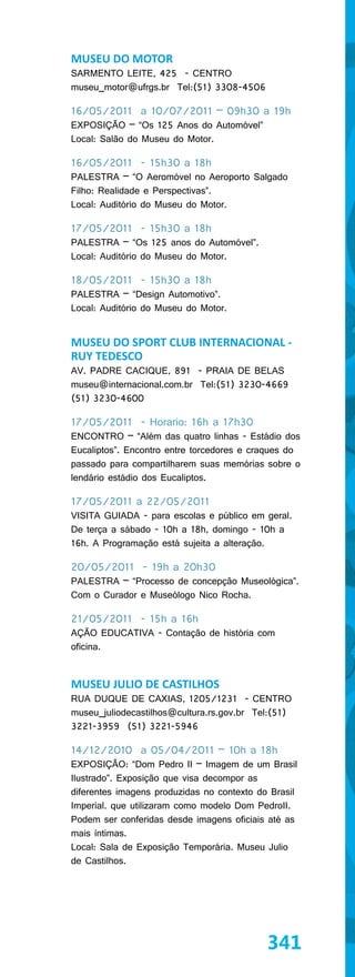 MUSEU DO MOTOR
SARMENTO LEITE, 425 - CENTRO
museu_motor@ufrgs.br Tel:(51) 3308-4506

16/05/2011 a 10/07/2011 – 09h30 a 19h
EXPOSIÇÃO – “Os 125 Anos do Automóvel”
Local: Salão do Museu do Motor.

16/05/2011 - 15h30 a 18h
PALESTRA – “O Aeromóvel no Aeroporto Salgado
Filho: Realidade e Perspectivas”.
Local: Auditório do Museu do Motor.

17/05/2011 - 15h30 a 18h
PALESTRA – “Os 125 anos do Automóvel”.
Local: Auditório do Museu do Motor.

18/05/2011 - 15h30 a 18h
PALESTRA – “Design Automotivo”.
Local: Auditório do Museu do Motor.


MUSEU DO SPORT CLUB INTERNACIONAL -
RUY TEDESCO
AV. PADRE CACIQUE, 891 - PRAIA DE BELAS
museu@internacional.com.br Tel:(51) 3230-4669
(51) 3230-4600

17/05/2011 - Horario: 16h a 17h30
ENCONTRO – “Além das quatro linhas - Estádio dos
Eucaliptos”. Encontro entre torcedores e craques do
passado para compartilharem suas memórias sobre o
lendário estádio dos Eucaliptos.

17/05/2011 a 22/05/2011
VISITA GUIADA - para escolas e público em geral.
De terça a sábado - 10h a 18h, domingo - 10h a
16h. A Programação está sujeita a alteração.

20/05/2011 - 19h a 20h30
PALESTRA – “Processo de concepção Museológica”.
Com o Curador e Museólogo Nico Rocha.

21/05/2011 - 15h a 16h
AÇÃO EDUCATIVA - Contação de história com
oficina.


MUSEU JULIO DE CASTILHOS
RUA DUQUE DE CAXIAS, 1205/1231 - CENTRO
museu_juliodecastilhos@cultura.rs.gov.br Tel:(51)
3221-3959 (51) 3221-5946

14/12/2010 a 05/04/2011 – 10h a 18h
EXPOSIÇÃO: “Dom Pedro II – Imagem de um Brasil
Ilustrado”. Exposição que visa decompor as
diferentes imagens produzidas no contexto do Brasil
Imperial. que utilizaram como modelo Dom PedroII.
Podem ser conferidas desde imagens oficiais até as
mais íntimas.
Local: Sala de Exposição Temporária. Museu Julio
de Castilhos.




                                            341
 