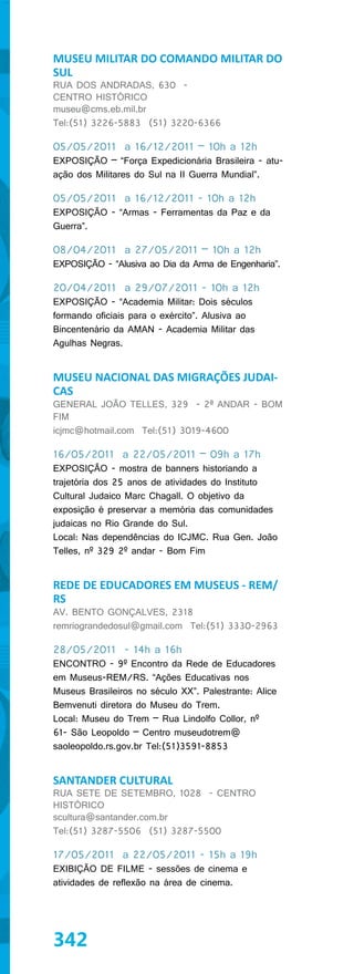 MUSEU MILITAR DO COMANDO MILITAR DO
SUL
RUA DOS ANDRADAS, 630 -
CENTRO HISTÓRICO
museu@cms.eb.mil.br
Tel:(51) 3226-5883 (51) 3220-6366

05/05/2011 a 16/12/2011 – 10h a 12h
EXPOSIÇÃO – “Força Expedicionária Brasileira - atu-
ação dos Militares do Sul na II Guerra Mundial”.

05/05/2011 a 16/12/2011 - 10h a 12h
EXPOSIÇÃO - “Armas - Ferramentas da Paz e da
Guerra”.

08/04/2011 a 27/05/2011 – 10h a 12h
EXPOSIÇÃO - “Alusiva ao Dia da Arma de Engenharia”.

20/04/2011 a 29/07/2011 - 10h a 12h
EXPOSIÇÃO - “Academia Militar: Dois séculos
formando oficiais para o exército”. Alusiva ao
Bincentenário da AMAN - Academia Militar das
Agulhas Negras.


MUSEU NACIONAL DAS MIGRAÇÕES JUDAI-
CAS
GENERAL JOÃO TELLES, 329 - 2ª ANDAR - BOM
FIM
icjmc@hotmail.com Tel:(51) 3019-4600

16/05/2011 a 22/05/2011 – 09h a 17h
EXPOSIÇÃO - mostra de banners historiando a
trajetória dos 25 anos de atividades do Instituto
Cultural Judaico Marc Chagall. O objetivo da
exposição é preservar a memória das comunidades
judaicas no Rio Grande do Sul.
Local: Nas dependências do ICJMC. Rua Gen. João
Telles, nº 329 2º andar - Bom Fim


REDE DE EDUCADORES EM MUSEUS - REM/
RS
AV. BENTO GONÇALVES, 2318
remriograndedosul@gmail.com Tel:(51) 3330-2963

28/05/2011 - 14h a 16h
ENCONTRO - 9º Encontro da Rede de Educadores
em Museus-REM/RS. “Ações Educativas nos
Museus Brasileiros no século XX”. Palestrante: Alice
Bemvenuti diretora do Museu do Trem.
Local: Museu do Trem – Rua Lindolfo Collor, nº
61- São Leopoldo – Centro museudotrem@
saoleopoldo.rs.gov.br Tel:(51)3591-8853


SANTANDER CULTURAL
RUA SETE DE SETEMBRO, 1028 - CENTRO
HISTÓRICO
scultura@santander.com.br
Tel:(51) 3287-5506 (51) 3287-5500

17/05/2011 a 22/05/2011 - 15h a 19h
EXIBIÇÃO DE FILME - sessões de cinema e
atividades de reflexão na área de cinema.




342
 