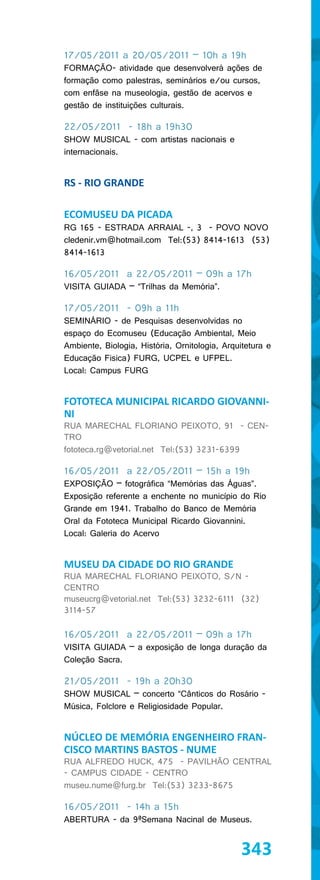 17/05/2011 a 20/05/2011 – 10h a 19h
FORMAÇÃO- atividade que desenvolverá ações de
formação como palestras, seminários e/ou cursos,
com enfâse na museologia, gestão de acervos e
gestão de instituições culturais.

22/05/2011 - 18h a 19h30
SHOW MUSICAL - com artistas nacionais e
internacionais.


RS - RIO GRANDE

ECOMUSEU DA PICADA
RG 165 - ESTRADA ARRAIAL -, 3 - POVO NOVO
cledenir.vm@hotmail.com Tel:(53) 8414-1613 (53)
8414-1613

16/05/2011 a 22/05/2011 – 09h a 17h
VISITA GUIADA – “Trilhas da Memória”.

17/05/2011 - 09h a 11h
SEMINÁRIO - de Pesquisas desenvolvidas no
espaço do Ecomuseu (Educação Ambiental, Meio
Ambiente, Biologia, História, Ornitologia, Arquitetura e
Educação Fisica) FURG, UCPEL e UFPEL.
Local: Campus FURG


FOTOTECA MUNICIPAL RICARDO GIOVANNI-
NI
RUA MARECHAL FLORIANO PEIXOTO, 91 - CEN-
TRO
fototeca.rg@vetorial.net Tel:(53) 3231-6399

16/05/2011 a 22/05/2011 – 15h a 19h
EXPOSIÇÃO – fotográfica “Memórias das Águas”.
Exposição referente a enchente no município do Rio
Grande em 1941. Trabalho do Banco de Memória
Oral da Fototeca Municipal Ricardo Giovannini.
Local: Galeria do Acervo


MUSEU DA CIDADE DO RIO GRANDE
RUA MARECHAL FLORIANO PEIXOTO, S/N -
CENTRO
museucrg@vetorial.net Tel:(53) 3232-6111 (32)
3114-57

16/05/2011 a 22/05/2011 – 09h a 17h
VISITA GUIADA – a exposição de longa duração da
Coleção Sacra.

21/05/2011 - 19h a 20h30
SHOW MUSICAL – concerto “Cânticos do Rosário -
Música, Folclore e Religiosidade Popular.


NÚCLEO DE MEMÓRIA ENGENHEIRO FRAN-
CISCO MARTINS BASTOS - NUME
RUA ALFREDO HUCK, 475 - PAVILHÃO CENTRAL
- CAMPUS CIDADE - CENTRO
museu.nume@furg.br Tel:(53) 3233-8675

16/05/2011 - 14h a 15h
ABERTURA - da 9ªSemana Nacinal de Museus.


                                               343
 