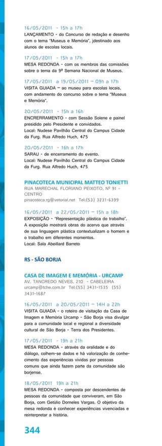 16/05/2011 - 15h a 17h
LANÇAMENTO - do Concurso de redação e desenho
com o tema “Museus e Memória”, jdestinado aos
alunos de escolas locais.

17/05/2011 - 15h a 17h
MESA REDONDA - com os membros das comissões
sobre o tema da 9ª Semana Nacional de Museus.

17/05/2011 a 19/05/2011 – 09h a 17h
VISITA GUIADA – ao museu para escolas locais,
com andamento do concurso sobre o tema “Museus
e Memória”.

20/05/2011 - 15h a 16h
ENCRERRAMENTO - com Sessão Solene e painel
presidido pelo Presidente e convidados.
Local: Nudese Pavilhão Central do Campus Cidade
da Furg. Rua Alfredo Huch, 475

20/05/2011 - 16h a 17h
SARAU - de encerramento do evento.
Local: Nudese Pavilhão Central do Campus Cidade
da Furg. Rua Alfredo Huch, 475


PINACOTECA MUNICIPAL MATTEO TONIETTI
RUA MARECHAL FLORIANO PEIXOTO, Nº 91 -
CENTRO
pinacoteca.rg@vetorial.net Tel:(53) 3231-6399

16/05/2011 a 22/05/2011 – 15h a 18h
EXPOSIÇÃO - “Representação plástica do trabalho”.
A exposição mostrará obras do acervo que através
de sua linguagem plástica contextualizam o homem e
o trabalho em diferentes momentos.
Local: Sala Abeillard Barreto


RS - SÃO BORJA

CASA DE IMAGEM E MEMÓRIA - URCAMP
AV. TANCREDO NEVES, 210 - CABELEIRA
urcamp@tche.com.br Tel:(55) 3431-1535 (55)
3431-1687

16/05/2011 a 20/05/2011 – 14H a 22h
VISITA GUIADA - o roteiro de visitação da Casa de
Imagem e Memória Urcamp - São Borja visa divulgar
para a comunidade local e regional a diversidade
cultural de São Borja - Terra dos Presidentes.

17/05/2011 - 19h a 21h
MESA REDONDA - através da oralidade e do
diálogo, colhem-se dados e há valorização de conhe-
cimento das experiências vividas por pessoas
comuns que ainda fazem parte da comunidade são
borjense.

18/05/2011 19h a 21h
MESA REDONDA - composta por descendentes de
pessoas da comunidade que conviveram, em São
Borja, com Getúlio Dorneles Vargas. O objetivo da
mesa redonda é conhecer experiências vivenciadas e
reinterpretar a história.


344
 