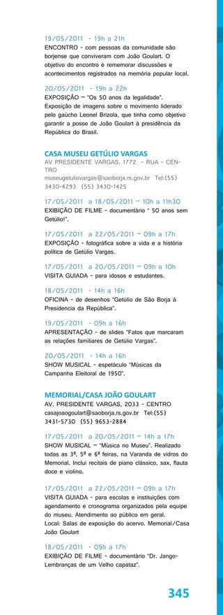19/05/2011 - 19h a 21h
ENCONTRO - com pessoas da comunidade são
borjense que conviveram com João Goulart. O
objetivo do encontro é rememorar discussões e
acontecimentos registrados na memória popular local.

20/05/2011 - 19h a 22h
EXPOSIÇÃO – “Os 50 anos da legalidade”.
Exposição de imagens sobre o movimento liderado
pelo gaúcho Leonel Brizola, que tinha como objetivo
garantir a posse de João Goulart à presidência da
República do Brasil.


CASA MUSEU GETÚLIO VARGAS
AV PRESIDENTE VARGAS, 1772 - RUA - CEN-
TRO
museugetuliovargas@saoborja.rs.gov.br Tel:(55)
3430-4293 (55) 3430-1425

17/05/2011 a 18/05/2011 – 10h a 11h30
EXIBIÇÃO DE FILME - documentário “ 50 anos sem
Getúlio!”.

17/05/2011 a 22/05/2011 – 09h a 17h
EXPOSIÇÃO - fotográfica sobre a vida e a história
política de Getúlio Vargas.

17/05/2011 a 20/05/2011 – 09h a 10h
VISITA GUIADA - para idosos e estudantes.

18/05/2011 - 14h a 16h
OFICINA - de desenhos “Getúlio de São Borja à
Presidencia da República”.

19/05/2011 - 09h a 16h
APRESENTAÇÃO - de slides “Fatos que marcaram
as relações familiares de Getúlio Vargas”.

20/05/2011 - 14h a 16h
SHOW MUSICAL - espetáculo “Músicas da
Campanha Eleitoral de 1950”.


MEMORIAL/CASA JOÃO GOULART
AV. PRESIDENTE VARGAS, 2033 - CENTRO
casajoaogoulart@saoborja.rs.gov.br Tel:(55)
3431-5730 (55) 9653-2884

17/05/2011 a 20/05/2011 – 14h a 17h
SHOW MUSICAL – “Música no Museu”. Realizado
todas as 3ª, 5ª e 6ª feiras, na Varanda de vidros do
Memorial. Inclui recitais de piano clássico, sax, flauta
doce e violino.

17/05/2011 a 22/05/2011 – 09h a 17h
VISITA GUIADA - para escolas e instituições com
agendamento e cronograma organizados pela equipe
do museu. Atendimento ao público em geral.
Local: Salas de exposição do acervo. Memorial/Casa
João Goulart

18/05/2011 - 09h a 17h
EXIBIÇÃO DE FILME - documentário “Dr. Jango-
Lembranças de um Velho capataz”.



                                                345
 