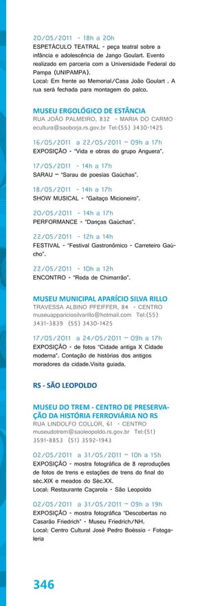 20/05/2011 - 18h a 20h
ESPETÁCULO TEATRAL - peça teatral sobre a
infância e adolescência de Jango Goulart. Evento
realizado em parceria com a Universidade Federal do
Pampa (UNIPAMPA).
Local: Em frente ao Memorial/Casa João Goulart . A
rua será fechada para montagem do palco.


MUSEU ERGOLÓGICO DE ESTÂNCIA
RUA JOÃO PALMEIRO, 832 - MARIA DO CARMO
ecultura@saoborja.rs.gov.br Tel:(55) 3430-1425

16/05/2011 a 22/05/2011 – 09h a 17h
EXPOSIÇÃO - “Vida e obras do grupo Anguera”.

17/05/2011 - 14h a 17h
SARAU – “Sarau de poesias Gaúchas”.

18/05/2011 - 14h a 17h
SHOW MUSICAL - “Gaitaço Micioneiro”.

20/05/2011 - 14h a 17h
PERFORMANCE - “Danças Gaúchas”.

22/05/2011 - 12h a 14h
FESTIVAL - “Festival Gastronômico - Carreteiro Gaú-
cho”.

22/05/2011 - 10h a 12h
ENCONTRO - “Roda de Chimarrão”.


MUSEU MUNICIPAL APARÍCIO SILVA RILLO
TRAVESSA ALBINO PFEIFFER, 84 - CENTRO
museuappariciosilvarillo@hotmail.com Tel:(55)
3431-3839 (55) 3430-1425

17/05/2011 a 24/05/2011 – 09h a 17h
EXPOSIÇÃO - de fotos “Cidade antiga X Cidade
moderna”. Contação de histórias dos antigos
moradores da cidade.Visita guiada.


RS - SÃO LEOPOLDO

MUSEU DO TREM - CENTRO DE PRESERVA-
ÇÃO DA HISTÓRIA FERROVIÁRIA NO RS
RUA LINDOLFO COLLOR, 61 - CENTRO
museudotrem@saoleopoldo.rs.gov.br Tel:(51)
3591-8853 (51) 3592-1943

02/05/2011 a 31/05/2011 – 10h a 15h
EXPOSIÇÃO - mostra fotográfica de 8 reproduções
de fotos de trens e estações de trens do final do
séc.XIX e meados do Séc.XX.
Local: Restaurante Caçarola - São Leopoldo

02/05/2011 a 31/05/2011 – 09h a 19h
EXPOSIÇÃO - mostra fotográfica “Descobertas no
Casarão Friedrich” - Museu Friedrich/NH.
Local: Centro Cultural José Pedro Boéssio - Fotoga-
leria




346
 