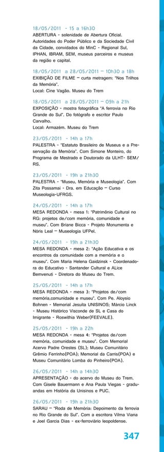 18/05/2011 - 15 a 16h30
ABERTURA - solenidade de Abertura Oficial.
Autoridades do Poder Público e da Sociedade Civil
da Cidade, convidados do MinC - Regional Sul,
IPHAN, IBRAM, SEM, museus parceiros e museus
da região e capital.

18/05/2011 a 28/05/2011 – 10h30 a 18h
EXIBIÇÃO DE FILME – curta metragem: “Nos Trilhos
da Memória”.
Local: Cine Vagão. Museu do Trem

18/05/2011 a 28/05/2011 – 09h a 21h
EXPOSIÇÃO - mostra fotográfica “A ferrovia no Rio
Grande do Sul”. Do fotógrafo e escritor Paulo
Carvalho.
Local: Armazém. Museu do Trem

23/05/2011 - 14h a 17h
PALESTRA - “Estatuto Brasileiro de Museus e a Pre-
servação da Memória”. Com Simone Monteiro, do
Programa de Mestrado e Doutorado da ULHT- SEM/
RS.

23/05/2011 - 19h a 21h30
PALESTRA - “Museu, Memória e Museologia”. Com
Zita Possamai - Dra. em Educação – Curso
Museologia-UFRGS.

24/05/2011 - 14h a 17h
MESA REDONDA - mesa 1: “Patrimônio Cultural no
RG: projetos de/com memória, comunidade e
museu”. Com Briane Bicca - Projeto Monumenta e
Nóris Leal – Museologia UFPel.

24/05/2011 - 19h a 21h30
MESA REDONDA - mesa 2: “Ação Educativa e os
encontros da comunidade com a memória e o
museu”. Com Maria Helena Gaidzinsk - Coordenado-
ra do Educativo - Santander Cultural e ALice
Bemvenuti - Diretora do Museu do Trem.

25/05/2011 - 14h a 17h
MESA REDONDA - mesa 3: “Projetos de/com
memória,comunidade e museu”. Com Pe. Aloysio
Bohnen - Memorial Jesuíta UNISINOS; Márcio Linck
- Museu Histórico Visconde de SL e Casa do
Imigrante - Roswithia Weber(FEEVALE).

25/05/2011 - 19h a 22h
MESA REDONDA - mesa 4: “Projetos de/com
memória, comunidade e museu”. Com Memorial
Acervo Padre Orestes (SL); Museu Comunitário
Grêmio Ferrinho(POA); Memorial da Carris(POA) e
Museu Comunitário Lomba do Pinheiro(POA).

26/05/2011 - 14h a 14h30
APRESENTAÇÃO - do acervo do Museu do Trem.
Com Gisele Bauermann e Ana Paula Viegas - gradu-
andas em História da Unisinos e PUC.

26/05/2011 - 19h a 21h30
SARAU – “Roda de Memória: Depoimento da ferrovia
no Rio Grande do Sul”. Com a escritora Vilma Viana
e Joel Garcia Dias - ex-ferroviário leopoldense.


                                           347
 