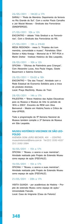 26/05/2011 - 14h30 a 17h
SARAU – “Roda de Memória: Depoimento da ferrovia
no Rio Grande do Sul”. Com o ecritor Paulo Carvalho
e Jair Maciel Moraes - Sindicato dos Ferroviários
(SINDIFERGS).

27/05/2011 10h a 12h
ENCONTRO – debate “Vida Sindical e os Ferroviá-
rios”. Com o Sindicato dos Ferroviários do RS.

27/05/2011 - 19h a 21h30
MESA REDONDA - mesa 5: “Projetos de/com
memória, comunidade e museu”. Painelistas: Elton
Decker e Kátia Kneipp - Memorial do 4 TRT-POA e
Martin Dreher -Instituto Histórico de São Leopoldo.

28/05/2011 - 10h a 12h
OFICINA - “Oficinas de Patrimônio para Crianças”.
Com Alexandre Lucas, Ana Paula Viegas, Gisele
Bauermann e Sabrina Esmeris.

28/05/2011 – 15h30 a 18h
ENCONTRO – “Dia das Trocas”. Atividade com a
Rede Estadual de Economia Solidária para a troca
de produtos diversos.
Local: Praça MacGinity. Museu do Trem

28/05/2011 - 14h a 17h
PALESTRA – “Breve Histórico das Ações Educativas
para os Museus e Museus de Arte no período de
1816 a 2003”. Encontro da REM com Alice
Bemvenuti - Mestre em História,Teoria e Crítica de
Arte-UFRGS.

Toda a programação da 9ª Semana Nacional de
Museus também compõe a 3ª Semana de Museus
em São Leopoldo.


MUSEU HISTÓRICO VISCONDE DE SÃO LEO-
POLDO
AVENIDA DOM JOÃO BECKER, 491 - CENTRO
museuhistoricosl@terra.com.br Tel:(51) 3592-4557
(51) 3592-3984

18/05/2011 - 15h a 17h
OFICINA – “Museu: o acervo e suas memórias”.
Atividade realizada pelo Projeto de Extensão Museu
como espaço de ação (FEEVALE).

19/05/2011 - 15h a 17h
OFICINA – “Museu: o acervo e suas memórias”.
Atividade realizada pelo Projeto de Extensão Museu
como espaço de ação (FEEVALE).

21/05/2011 - 09h a 17h

VISITA GUIADA - por acadêmicos de História - Pro-
jeto de extensão Museu como espaço de ação/
Universidade Feevale.
Local: Casa do Imigrante (Casa da Feitoria)




348
 