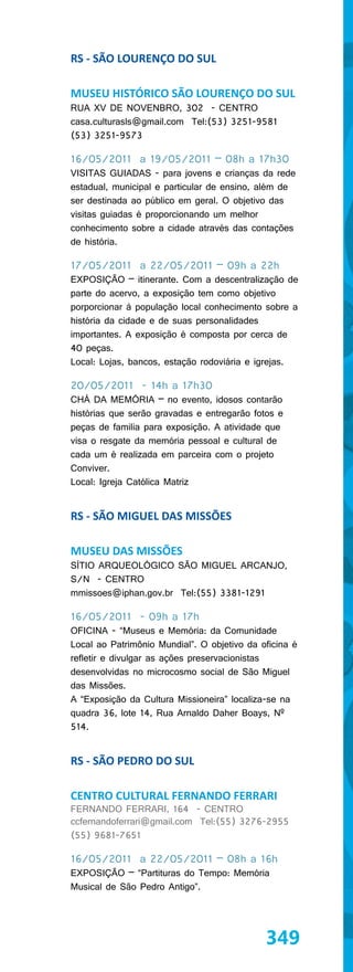 RS - SÃO LOURENÇO DO SUL

MUSEU HISTÓRICO SÃO LOURENÇO DO SUL
RUA XV DE NOVENBRO, 302 - CENTRO
casa.culturasls@gmail.com Tel:(53) 3251-9581
(53) 3251-9573

16/05/2011 a 19/05/2011 – 08h a 17h30
VISITAS GUIADAS - para jovens e crianças da rede
estadual, municipal e particular de ensino, além de
ser destinada ao público em geral. O objetivo das
visitas guiadas é proporcionando um melhor
conhecimento sobre a cidade através das contações
de história.

17/05/2011 a 22/05/2011 – 09h a 22h
EXPOSIÇÃO – itinerante. Com a descentralização de
parte do acervo, a exposição tem como objetivo
porporcionar à população local conhecimento sobre a
história da cidade e de suas personalidades
importantes. A exposição é composta por cerca de
40 peças.
Local: Lojas, bancos, estação rodoviária e igrejas.

20/05/2011 - 14h a 17h30
CHÁ DA MEMÓRIA – no evento, idosos contarão
histórias que serão gravadas e entregarão fotos e
peças de familia para exposição. A atividade que
visa o resgate da memória pessoal e cultural de
cada um é realizada em parceira com o projeto
Conviver.
Local: Igreja Católica Matriz


RS - SÃO MIGUEL DAS MISSÕES

MUSEU DAS MISSÕES
SÍTIO ARQUEOLÓGICO SÃO MIGUEL ARCANJO,
S/N - CENTRO
mmissoes@iphan.gov.br Tel:(55) 3381-1291

16/05/2011 - 09h a 17h
OFICINA - “Museus e Memória: da Comunidade
Local ao Patrimônio Mundial”. O objetivo da oficina é
refletir e divulgar as ações preservacionistas
desenvolvidas no microcosmo social de São Miguel
das Missões.
A “Exposição da Cultura Missioneira” localiza-se na
quadra 36, lote 14, Rua Arnaldo Daher Boays, Nº
514.


RS - SÃO PEDRO DO SUL

CENTRO CULTURAL FERNANDO FERRARI
FERNANDO FERRARI, 164 - CENTRO
ccfernandoferrari@gmail.com Tel:(55) 3276-2955
(55) 9681-7651

16/05/2011 a 22/05/2011 – 08h a 16h
EXPOSIÇÃO – “Partituras do Tempo: Memória
Musical de São Pedro Antigo”.




                                             349
 