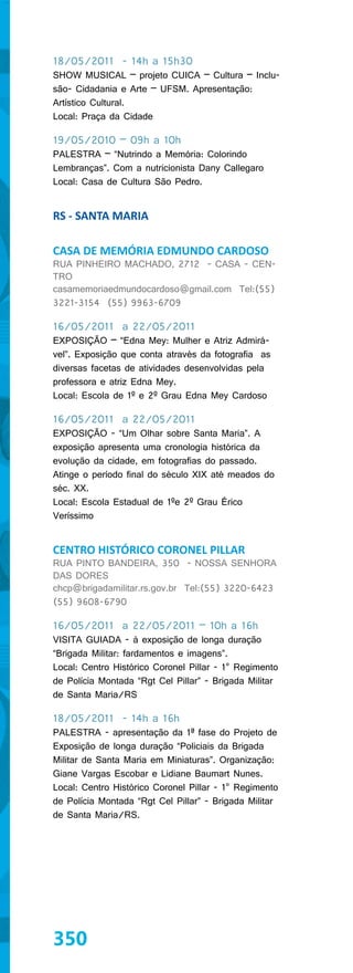 18/05/2011 - 14h a 15h30
SHOW MUSICAL – projeto CUICA – Cultura – Inclu-
são- Cidadania e Arte – UFSM. Apresentação:
Artístico Cultural.
Local: Praça da Cidade

19/05/2010 – 09h a 10h
PALESTRA – “Nutrindo a Memória: Colorindo
Lembranças”. Com a nutricionista Dany Callegaro
Local: Casa de Cultura São Pedro.


RS - SANTA MARIA

CASA DE MEMÓRIA EDMUNDO CARDOSO
RUA PINHEIRO MACHADO, 2712 - CASA - CEN-
TRO
casamemoriaedmundocardoso@gmail.com Tel:(55)
3221-3154 (55) 9963-6709

16/05/2011 a 22/05/2011
EXPOSIÇÃO – “Edna Mey: Mulher e Atriz Admirá-
vel”. Exposição que conta através da fotografia as
diversas facetas de atividades desenvolvidas pela
professora e atriz Edna Mey.
Local: Escola de 1º e 2º Grau Edna Mey Cardoso

16/05/2011 a 22/05/2011
EXPOSIÇÃO - “Um Olhar sobre Santa Maria”. A
exposição apresenta uma cronologia histórica da
evolução da cidade, em fotografias do passado.
Atinge o período final do século XIX até meados do
séc. XX.
Local: Escola Estadual de 1ºe 2º Grau Érico
Veríssimo


CENTRO HISTÓRICO CORONEL PILLAR
RUA PINTO BANDEIRA, 350 - NOSSA SENHORA
DAS DORES
chcp@brigadamilitar.rs.gov.br Tel:(55) 3220-6423
(55) 9608-6790

16/05/2011 a 22/05/2011 – 10h a 16h
VISITA GUIADA - à exposição de longa duração
“Brigada Militar: fardamentos e imagens”.
Local: Centro Histórico Coronel Pillar - 1° Regimento
de Polícia Montada “Rgt Cel Pillar” - Brigada Militar
de Santa Maria/RS

18/05/2011 - 14h a 16h
PALESTRA - apresentação da 1ª fase do Projeto de
Exposição de longa duração “Policiais da Brigada
Militar de Santa Maria em Miniaturas”. Organização:
Giane Vargas Escobar e Lidiane Baumart Nunes.
Local: Centro Histórico Coronel Pillar - 1° Regimento
de Polícia Montada “Rgt Cel Pillar” - Brigada Militar
de Santa Maria/RS.




350
 