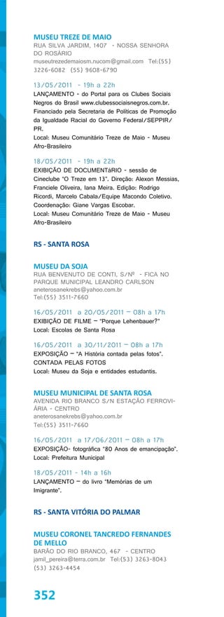 MUSEU TREZE DE MAIO
RUA SILVA JARDIM, 1407 - NOSSA SENHORA
DO ROSÁRIO
museutrezedemaiosm.nucom@gmail.com Tel:(55)
3226-6082 (55) 9608-6790

13/05/2011 - 19h a 22h
LANÇAMENTO - do Portal para os Clubes Sociais
Negros do Brasil www.clubessociaisnegros.com.br.
Financiado pela Secretaria de Políticas de Promoção
da Igualdade Racial do Governo Federal/SEPPIR/
PR.
Local: Museu Comunitário Treze de Maio - Museu
Afro-Brasileiro

18/05/2011 - 19h a 22h
EXIBIÇÃO DE DOCUMENTáRIO - sessão de
Cineclube “O Treze em 13”. Direção: Alexon Messias,
Franciele Oliveira, Iana Meira. Edição: Rodrigo
Ricordi, Marcelo Cabala/Equipe Macondo Coletivo.
Coordenação: Giane Vargas Escobar.
Local: Museu Comunitário Treze de Maio - Museu
Afro-Brasileiro


RS - SANTA ROSA

MUSEU DA SOJA
RUA BENVENUTO DE CONTI, S/Nº - FICA NO
PARQUE MUNICIPAL LEANDRO CARLSON
aneterosanekrebs@yahoo.com.br
Tel:(55) 3511-7660

16/05/2011 a 20/05/2011 – 08h a 17h
EXIBIÇÃO DE FILME – “Porque Lehenbauer?”
Local: Escolas de Santa Rosa

16/05/2011 a 30/11/2011 – 08h a 17h
EXPOSIÇÃO – “A História contada pelas fotos”.
CONTADA PELAS FOTOS
Local: Museu da Soja e entidades estudantis.


MUSEU MUNICIPAL DE SANTA ROSA
AVENIDA RIO BRANCO S/N ESTAÇÃO FERROVI-
ÁRIA - CENTRO
aneterosanekrebs@yahoo.com.br
Tel:(55) 3511-7660

16/05/2011 a 17/06/2011 – 08h a 17h
EXPOSIÇÃO- fotográfica “80 Anos de emancipação”.
Local: Prefeitura Municipal

18/05/2011 - 14h a 16h
LANÇAMENTO – do livro “Memórias de um
Imigrante”.


RS - SANTA VITÓRIA DO PALMAR

MUSEU CORONEL TANCREDO FERNANDES
DE MELLO
BARÃO DO RIO BRANCO, 467 - CENTRO
jamil_pereira@terra.com.br Tel:(53) 3263-8043
(53) 3263-4454



352
 