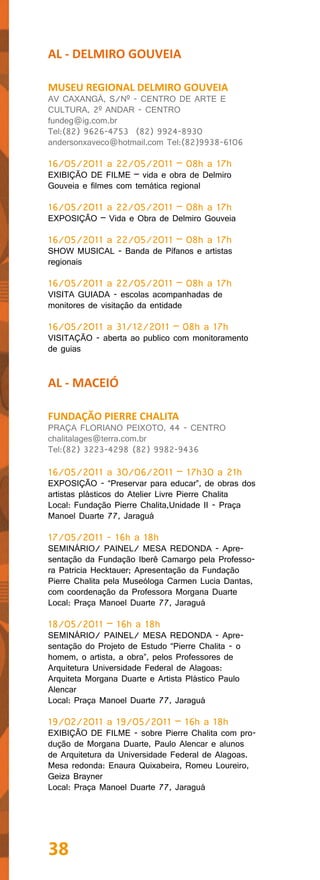 AL - DELMIRO GOUVEIA

MUSEU REGIONAL DELMIRO GOUVEIA
AV CAXANGÁ, S/Nº - CENTRO DE ARTE E
CULTURA, 2º ANDAR - CENTRO
fundeg@ig.com.br
Tel:(82) 9626-4753 (82) 9924-8930
andersonxaveco@hotmail.com Tel:(82)9938-6106

16/05/2011 a 22/05/2011 – 08h a 17h
EXIBIÇÃO DE FILME – vida e obra de Delmiro
Gouveia e filmes com temática regional

16/05/2011 a 22/05/2011 – 08h a 17h
EXPOSIÇÃO – Vida e Obra de Delmiro Gouveia

16/05/2011 a 22/05/2011 – 08h a 17h
SHOW MUSICAL - Banda de Pífanos e artistas
regionais

16/05/2011 a 22/05/2011 – 08h a 17h
VISITA GUIADA - escolas acompanhadas de
monitores de visitação da entidade

16/05/2011 a 31/12/2011 – 08h a 17h
VISITAÇÃO - aberta ao publico com monitoramento
de guias


AL - MACEIÓ

FUNDAÇÃO PIERRE CHALITA
PRAÇA FLORIANO PEIXOTO, 44 - CENTRO
chalitalages@terra.com.br
Tel:(82) 3223-4298 (82) 9982-9436

16/05/2011 a 30/06/2011 – 17h30 a 21h
EXPOSIÇÃO - “Preservar para educar”, de obras dos
artistas plásticos do Atelier Livre Pierre Chalita
Local: Fundação Pierre Chalita,Unidade II - Praça
Manoel Duarte 77, Jaraguá

17/05/2011 - 16h a 18h
SEMINÁRIO/ PAINEL/ MESA REDONDA - Apre-
sentação da Fundação Iberê Camargo pela Professo-
ra Patricia Hecktauer; Apresentação da Fundação
Pierre Chalita pela Museóloga Carmen Lucia Dantas,
com coordenação da Professora Morgana Duarte
Local: Praça Manoel Duarte 77, Jaraguá

18/05/2011 – 16h a 18h
SEMINÁRIO/ PAINEL/ MESA REDONDA - Apre-
sentação do Projeto de Estudo “Pierre Chalita - o
homem, o artista, a obra”, pelos Professores de
Arquitetura Universidade Federal de Alagoas:
Arquiteta Morgana Duarte e Artista Plástico Paulo
Alencar
Local: Praça Manoel Duarte 77, Jaraguá

19/02/2011 a 19/05/2011 – 16h a 18h
EXIBIÇÃO DE FILME - sobre Pierre Chalita com pro-
dução de Morgana Duarte, Paulo Alencar e alunos
de Arquitetura da Universidade Federal de Alagoas.
Mesa redonda: Enaura Quixabeira, Romeu Loureiro,
Geiza Brayner
Local: Praça Manoel Duarte 77, Jaraguá




38
 