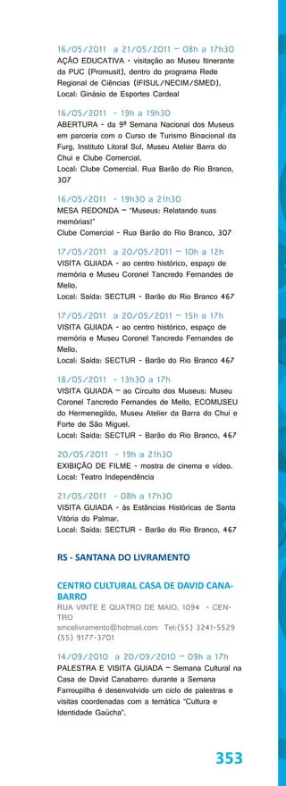 16/05/2011 a 21/05/2011 – 08h a 17h30
AÇÃO EDUCATIVA - visitação ao Museu Itinerante
da PUC (Promusit), dentro do programa Rede
Regional de Ciências (IFISUL/NECIM/SMED).
Local: Ginásio de Esportes Cardeal

16/05/2011 - 19h a 19h30
ABERTURA - da 9ª Semana Nacional dos Museus
em parceria com o Curso de Turismo Binacional da
Furg, Instituto Litoral Sul, Museu Atelier Barra do
Chuí e Clube Comercial.
Local: Clube Comercial. Rua Barão do Rio Branco,
307

16/05/2011 - 19h30 a 21h30
MESA REDONDA – “Museus: Relatando suas
memórias!”
Clube Comercial - Rua Barão do Rio Branco, 307

17/05/2011 a 20/05/2011 – 10h a 12h
VISITA GUIADA - ao centro histórico, espaço de
memória e Museu Coronel Tancredo Fernandes de
Mello.
Local: Saída: SECTUR - Barão do Rio Branco 467

17/05/2011 a 20/05/2011 – 15h a 17h
VISITA GUIADA - ao centro histórico, espaço de
memória e Museu Coronel Tancredo Fernandes de
Mello.
Local: Saída: SECTUR - Barão do Rio Branco 467

18/05/2011 - 13h30 a 17h
VISITA GUIADA – ao Circuito dos Museus: Museu
Coronel Tancredo Fernandes de Mello, ECOMUSEU
do Hermenegildo, Museu Atelier da Barra do Chuí e
Forte de São Miguel.
Local: Saída: SECTUR - Barão do Rio Branco, 467

20/05/2011 - 19h a 21h30
EXIBIÇÃO DE FILME - mostra de cinema e vídeo.
Local: Teatro Independência

21/05/2011 - 08h a 17h30
VISITA GUIADA - às Estâncias Históricas de Santa
Vitória do Palmar.
Local: Saída: SECTUR - Barão do Rio Branco, 467


RS - SANTANA DO LIVRAMENTO

CENTRO CULTURAL CASA DE DAVID CANA-
BARRO
RUA VINTE E QUATRO DE MAIO, 1094 - CEN-
TRO
smcelivramento@hotmail.com Tel:(55) 3241-5529
(55) 9177-3701

14/09/2010 a 20/09/2010 – 09h a 17h
PALESTRA E VISITA GUIADA – Semana Cultural na
Casa de David Canabarro: durante a Semana
Farroupilha é desenvolvido um ciclo de palestras e
visitas coordenadas com a temática “Cultura e
Identidade Gaúcha”.




                                             353
 