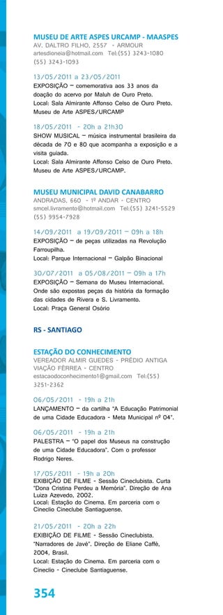 MUSEU DE ARTE ASPES URCAMP - MAASPES
AV. DALTRO FILHO, 2557 - ARMOUR
artesdioneia@hotmail.com Tel:(55) 3243-1080
(55) 3243-1093

13/05/2011 a 23/05/2011
EXPOSIÇÃO – comemorativa aos 33 anos da
doação do acervo por Maluh de Ouro Preto.
Local: Sala Almirante Affonso Celso de Ouro Preto.
Museu de Arte ASPES/URCAMP

18/05/2011 - 20h a 21h30
SHOW MUSICAL – música instrumental brasileira da
década de 70 e 80 que acompanha a exposição e a
visita guiada.
Local: Sala Almirante Affonso Celso de Ouro Preto.
Museu de Arte ASPES/URCAMP.


MUSEU MUNICIPAL DAVID CANABARRO
ANDRADAS, 660 - 1º ANDAR - CENTRO
smcel.livramento@hotmail.com Tel:(55) 3241-5529
(55) 9954-7928

14/09/2011 a 19/09/2011 – 09h a 18h
EXPOSIÇÃO – de peças utilizadas na Revolução
Farroupilha.
Local: Parque Internacional – Galpão Binacional

30/07/2011 a 05/08/2011 – 09h a 17h
EXPOSIÇÃO – Semana do Museu Internacional.
Onde são expostas peças da história da formação
das cidades de Rivera e S. Livramento.
Local: Praça General Osório


RS - SANTIAGO

ESTAÇÃO DO CONHECIMENTO
VEREADOR ALMIR GUEDES - PRÉDIO ANTIGA
VIAÇÃO FÉRREA - CENTRO
estacaodoconhecimento1@gmail.com Tel:(55)
3251-2362

06/05/2011 - 19h a 21h
LANÇAMENTO – da cartilha “A Educação Patrimonial
de uma Cidade Educadora - Meta Municipal nº 04”.

06/05/2011 - 19h a 21h
PALESTRA – “O papel dos Museus na construção
de uma Cidade Educadora”. Com o professor
Rodrigo Neres.

17/05/2011 - 19h a 20h
EXIBIÇÃO DE FILME - Sessão Cineclubista. Curta
“Dona Cristina Perdeu a Memória”. Direção de Ana
Luiza Azevedo, 2002.
Local: Estação do Cinema. Em parceria com o
Cineclio Cineclube Santiaguense.

21/05/2011 - 20h a 22h
EXIBIÇÃO DE FILME - Sessão Cineclubista.
“Narradores de Javé”. Direção de Eliane Caffé,
2004, Brasil.
Local: Estação do Cinema. Em parceria com o
Cineclio - Cineclube Santiaguense.



354
 