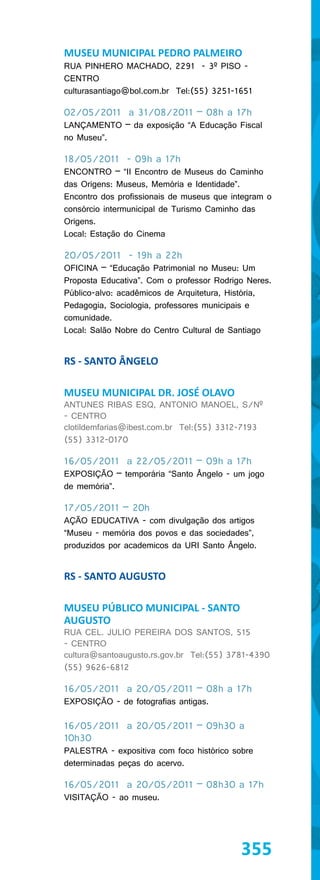 MUSEU MUNICIPAL PEDRO PALMEIRO
RUA PINHERO MACHADO, 2291 - 3º PISO -
CENTRO
culturasantiago@bol.com.br Tel:(55) 3251-1651

02/05/2011 a 31/08/2011 – 08h a 17h
LANÇAMENTO – da exposição “A Educação Fiscal
no Museu”.

18/05/2011 - 09h a 17h
ENCONTRO – “II Encontro de Museus do Caminho
das Origens: Museus, Memória e Identidade”.
Encontro dos profissionais de museus que integram o
consórcio intermunicipal de Turismo Caminho das
Origens.
Local: Estação do Cinema

20/05/2011 - 19h a 22h
OFICINA – “Educação Patrimonial no Museu: Um
Proposta Educativa”. Com o professor Rodrigo Neres.
Público-alvo: acadêmicos de Arquitetura, História,
Pedagogia, Sociologia, professores municipais e
comunidade.
Local: Salão Nobre do Centro Cultural de Santiago


RS - SANTO ÂNGELO

MUSEU MUNICIPAL DR. JOSÉ OLAVO
ANTUNES RIBAS ESQ, ANTONIO MANOEL, S/Nº
- CENTRO
clotildemfarias@ibest.com.br Tel:(55) 3312-7193
(55) 3312-0170

16/05/2011 a 22/05/2011 – 09h a 17h
EXPOSIÇÃO – temporária “Santo Ângelo - um jogo
de memória”.

17/05/2011 – 20h
AÇÃO EDUCATIVA - com divulgação dos artigos
“Museu - memória dos povos e das sociedades”,
produzidos por academicos da URI Santo Ângelo.


RS - SANTO AUGUSTO

MUSEU PÚBLICO MUNICIPAL - SANTO
AUGUSTO
RUA CEL. JULIO PEREIRA DOS SANTOS, 515
- CENTRO
cultura@santoaugusto.rs.gov.br Tel:(55) 3781-4390
(55) 9626-6812

16/05/2011 a 20/05/2011 – 08h a 17h
EXPOSIÇÃO - de fotografias antigas.

16/05/2011 a 20/05/2011 – 09h30 a
10h30
PALESTRA - expositiva com foco histórico sobre
determinadas peças do acervo.

16/05/2011 a 20/05/2011 – 08h30 a 17h
VISITAÇÃO - ao museu.




                                           355
 