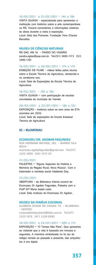 16/05/2011 a 21/05/2011 – 14h a 18h
VISITA GUIADA - especializada para apresentar a
instituição com histórico sobre a arte contemporânea
no RS. Haverá comentários e informações relativas
às obras durante a visita à exposição.
Local: Sala dos Pomares. Fundação Vera Chaves
Barcellos


MUSEU DE CIÊNCIAS NATURAIS
RS 040, KM 16 - PASSO DO VIGÁRIO
sandra.aglae@pop.com.br Tel:(51) 3485-1173 (51)
3485-1101

16/05/2011 a 20/05/2011 – 17h a 17h
EXIBIÇÃO DE FILME - vídeos feitos pelos alunos
sobre a Escola Técnica de Agricultura, retratando-a
no centésimo ano.
Local: Sala de Exposições da Escola Técnica de
Agricultura

18/05/2011 - 10h a 16h
VISITA GUIADA – com participação de escolas
convidadas do município de Viamão

28/03/2011 a 22/07/2011 – 18h a 12h
EXPOSIÇÃO - histórica sobre os cem anos da ETA
ocorridos em 2010.
Local: Sala de exposições da Escola Estadual
Técnica de Agricultura


SC – BLUMENAU

ECOMUSEU DR. AGOBAR FAGUNDES
RUA HERMANN MATHES, 383 - BAIRRO VILA
NOVA -
ecomuseu.agobarfagundes@gmail.com Tel:(47)
3322-3099 (99) 1572-29

21/05/2011
PALESTRA – “Alguns Aspectos da História e
Memória da Região Rural, Nova Rússia”. Com o
historiador e cientista social Adalberto Day.

22/05/2011
ABERTURA - da Biblioteca Infanto-Juvenil do
Ecomuseu Dr Agobar Fagundes. Palestra com a
Profª Drª Maria Isabel Leite.
Local: Sala multiuso do Ecomuseu Dr Agobar.


MUSEU DA FAMÍLIA COLONIAL
ALAMEDA DUQUE DE CAXIAS, 78 - BLUMENAU
- CENTRO
museudafamiliacolonial@fcblu.com.br Tel:(47)
3322-1676 (47) 3326-6990

18/05/2011 a 24/07/2011 – 09h a 17h
EXPOSIÇÃO – “O Tempo Não Pára”. Que apresenta
ao visitante que a vida é baseada em minutos e
segundos. A memória simbolizada no tic tac do
relógio remete ao passado e presente, das ampulhe-
tas à era digital.




                                             357
 