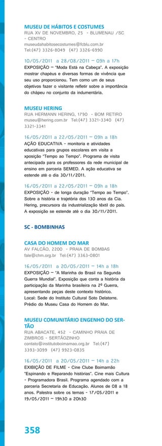 MUSEU DE HÁBITOS E COSTUMES
RUA XV DE NOVEMBRO, 25 - BLUMENAU /SC
- CENTRO
museudahabitosecostumes@fcblu.com.br
Tel:(47) 3326-8049 (47) 3326-6990

10/05/2011 a 28/08/2011 – 09h a 17h
EXPOSIÇÃO – “Moda Está na Cabeça”. A exposição
mostrar chapéus e diversas formas de vivência que
seu uso proporcionou. Tem como um de seus
objetivos fazer o visitante refletir sobre a importância
do chápeu no conjunto da indumentária.


MUSEU HERING
RUA HERMANN HERING, 1790 - BOM RETIRO
museu@hering.com.br Tel:(47) 3321-3340 (47)
3321-3341

16/05/2011 a 22/05/2011 – 09h a 18h
AÇÃO EDUCATIVA - monitoria e atividades
educativas para grupos escolares em visita a
xposição “Tempo ao Tempo”. Programa de visita
antecipada para os professores da rede municipal de
ensino em parceria SEMED. A ação educativa se
estende até o dia 30/11/2011.

16/05/2011 a 22/05/2011 – 09h a 18h
EXPOSIÇÃO - de longa duração “Tempo ao Tempo”.
Sobre a história e trajetória dos 130 anos da Cia.
Hering, precursora da industrialização têxtil do país.
A exposição se estende até o dia 30/11/2011.


SC - BOMBINHAS

CASA DO HOMEM DO MAR
AV FALCÃO, 2200 - PRAIA DE BOMBAS
fale@chm.org.br Tel:(47) 3363-0801

16/05/2011 a 20/05/2011 – 14h a 18h
EXPOSIÇÃO – “A Marinha do Brasil na Segunda
Guerra Mundial”. Exposição que conta a história da
participação da Marinha brasileira na 2º Guerra,
apresentando peças deste contexto histórico.
Local: Sede do Instituto Cultural Soto Delatorre.
Prédio do Museu Casa do Homem do Mar.


MUSEU COMUNITÁRIO ENGENHO DO SER-
TÃO
RUA ABACATE, 452 - CAMINHO PRAIA DE
ZIMBROS - SERTÃOZINHO
contato@institutoboimamao.org.br Tel:(47)
3393-3099 (47) 9923-0835

16/05/2011 a 20/05/2011 – 14h a 22h
EXIBIÇÃO DE FILME - Cine Clube Boimamão
“Espinando e Reparando histórias”. Cine mais Cultura
- Programadora Brasil. Programa agendado com a
parceria Secretaria de Educação. Alunos de 08 a 18
anos. Palestra sobre os temas - 17/05/2011 e
19/05/2011 – 19h30 a 20h30




358
 