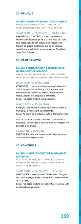 SC - BRUSQUE

MUSEU ARQUIDIOCESANO DOM JOAQUIM
PRAÇA DE AZAMBUJA, 960 - AZAMBUJA
museu@azambuja.org.br Tel:(47) 3396-0296

16/05/2011 a 21/05/2011 – 14h30 a 17h
ESPETÁCULO TEATRAL – quem vier visitar o
Museu Dom Joaquim de 16 a 21 de maio de 2011,
será recepcionado por ilustres personagens da
história do prédio centenário que ja foi hospital,
seminário e atualmente abriga o Museu Arquidioce-
sano Dom Joaquim.


SC - CAMPOS NOVOS

MUSEU ARQUEOLÓGICO E HISTÓRICO SE-
BASTIÃO PAZ DE ALMEIDA
PRAÇA LAURO MULLER, 36 - CASA - CENTRO
cultura@camposnovos.sc.gov.br Tel:(49) 3541-1554

01/03/2011 a 30/05/2011
CONCURSO – sobre a história em quadrinhos dos
130 anos de Campos Novos. Os trabalhos serão
elaborados por alunos do ensino fundamental e
médio, através de pesquisa e entrevista.
Local: Fundação Cultura Camponovense

01/03/2011 a 30/05/2011
EXIBIÇÃO DE FILME – vídeos institucinais sobre o
município. É necessário agendamento.
Local: Auditório da Fundação Cultura Camponovense

VISITA GUIADA – sobre a história da formação do
município. Observação e análise entre as imagens do
passado e as atuais.

25/03/2011 a 30/06/2011
EXPOSIÇÃO - da história em quadrinhos sobre os
130 anos de campos novos.


SC - CANOINHAS

MUSEU HISTÓRICO ORTIY DE MAGALHÃES
MACHADO
RUA VIDAL RAMOS, 632 - PRÉDIO - CENTRO
museus.canoinhas@pmc.sc.gov Tel:(47) 3622-
0609 (47) 3622-1982

16/05/2011 a 13/06/2011 - 16h a 08h
EXPOSIÇÃO – “Memórias do Contestado”. Fotogra-
fias, telas e peças sobre a Guerra do Contestado de
1912 a 1916.
Local: Fundação Cultural de Canoinhas e Museu Orty
de Magalhães Machado




                                            359
 