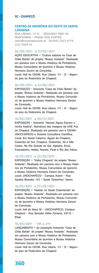 SC - CHAPECÓ

CENTRO DE MEMÓRIA DO OESTE DE SANTA
CATARINA
RUA LÍBANO, 111-D - SEGUNDO PISO DA
RODOVIÁRIA - PASSO DOS FORTES
ceom@unochapeco.edu.br Tel:(49) 3323-4779
(33) 2469-14

02/05/2011 a 31/05/2011
AÇÃO EDUCATIVA – “Cultura cabocla na Casa de
Chão Batido” do projeto “Museu Andante”. Realizado
em parceria com o Museu Histórico de Pinhalzinho,
Museu Comunitário de Ipumirim e Museu Histórico
Hermano Zanoni de Concórdia.
Local: Hall do CEOM. Rua Líbano, 111 - D - Segun-
do piso da Rodoviária de Chapecó

02/05/2011 a 31/05/2011
EXPOSIÇÃO - itinerante “Casa de Chão Batido” do
projeto “Museu Andante”. Realizado em parceria com
o Museu Histórico de Pinhalzinho, Museu Comunitá-
rio de Ipumirim e Museu Histórico Hermano Zanoni
de Concórdia.
Local: Hall do CEOM. Rua Líbano, 111 - D - Segun-
do piso da Rodoviária de Chapecó

16/05/2011 a 20/12/2011
EXPOSIÇÃO - itinerante “Nessas Águas Escrevi a
minha história”. Narrativas das margens da UHE Foz
do Chapecó. Realizada em parceria com a CEOM/
UNOCHAPECO e Scientia Consultoria Científica.
Local: Em Santa Catarina: Águas de Chapecó,
Caxambú do Sul, Chapecó, Guatambú, Itá e São
Carlos. No Rio Grande do Sul: Alpestre, Erval,
Faxinalzinho, Itatiba, Nonoai, Paial e Rio dos Índios.

16/05/2011 a 22/05/2011
EXPOSIÇÃO – “Velho Chapecó” do projeto “Museu
Andante”. Realizado em parceria com o Museu Histó-
rico de Pinhalzinho, Museu Comunitário de Ipumirim
e Museu Histórico Hermano Zanoni de Concórdia.
Local: UNOCHAPECO - Campus Xaxim - Rua
Aquiles Biasotto, 122 - Santa Teresinha/ Xaxim

16/05/2011 a 22/05/2011
EXPOSIÇÃO – “Habitar no Oeste Catarinense” do
projeto “Museu Andante”. Realizado em parceria com
o Museu Histórico de Pinhalzinho, Museu Comunitá-
rio de Ipumirim e Museu Histórico Hermano Zanoni
de Concórdia.
Local: hall do bloco M - UNOCHAPECO, Campus
Chapecó - Rua Senador Attílio Fontana, 591-E -
Efapi

16/05/2011 - 19h a 21h
LANÇAMENTO – da exposição itinerante “Casa de
Chão Batido” do projeto “Museu Andante”. Realizado
em parceria com o Museu Histórico de Pinhalzinho,
Museu Comunitário de Ipumirim e Museu Histórico
Hermano Zanoni de Concórdia.
Local: Hall do CEOM. Rua Líbano, 111 - D - Segun-
do piso da Rodoviária de Chapecó



360
 