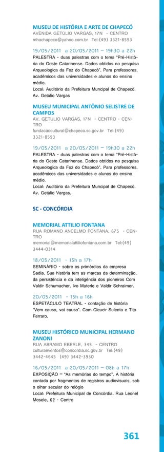 MUSEU DE HISTÓRIA E ARTE DE CHAPECÓ
AVENIDA GETÚLIO VARGAS, 17N - CENTRO
mhachapeco@yahoo.com.br Tel:(49) 3321-8593

19/05/2011 a 20/05/2011 – 19h30 a 22h
PALESTRA - duas palestras com o tema “Pré-Histó-
ria do Oeste Catarinense. Dados obtidos na pesquisa
Arqueologica da Foz do Chapecó”. Para professores,
acadêmicos das universidades e alunos do ensino
médio.
Local: Auditório da Prefeitura Muncipal de Chapecó.
Av. Getúlio Vargas

MUSEU MUNICIPAL ANTÔNIO SELISTRE DE
CAMPOS
AV. GETULIO VARGAS, 17N - CENTRO - CEN-
TRO
fundacaocultural@chapeco.sc.gov.br Tel:(49)
3321-8593

19/05/2011 a 20/05/2011 – 19h30 a 22h
PALESTRA - duas palestras com o tema “Pré-Histó-
ria do Oeste Catarinense. Dados obtidos na pesquisa
Arqueologica da Foz do Chapecó”. Para professores,
acadêmicos das universidades e alunos do ensino
médio.
Local: Auditório da Prefeitura Muncipal de Chapecó.
Av. Getúlio Vargas.


SC - CONCÓRDIA

MEMORIAL ATTILIO FONTANA
RUA ROMANO ANCELMO FONTANA, 675 - CEN-
TRO
memorial@memorialattiliofontana.com.br Tel:(49)
3444-0314

18/05/2011 - 15h a 17h
SEMINÁRIO - sobre os primórdios da empresa
Sadia. Sua história tem as marcas da determinação,
da persistência e da inteligência dos pioneiros Com
Valdir Schumacher, Ivo Muterle e Valdir Schraimer.

20/05/2011 - 15h a 16h
ESPETÁCULO TEATRAL - contação de história
“Vem causo, vai causo”. Com Cleucir Sulenta e Tito
Ferraro.


MUSEU HISTÓRICO MUNICIPAL HERMANO
ZANONI
RUA ABRAMO EBERLE, 345 - CENTRO
culturaeventos@concordia.sc.gov.br Tel:(49)
3442-4645 (49) 3442-3930

16/05/2011 a 20/05/2011 – 08h a 17h
EXPOSIÇÃO – “As memórias do tempo”. A história
contada por fragmentos de registros audiovisuais, sob
o olhar secular do relógio
Local: Prefeitura Municipal de Concórdia. Rua Leonel
Mosele, 62 - Centro




                                              361
 