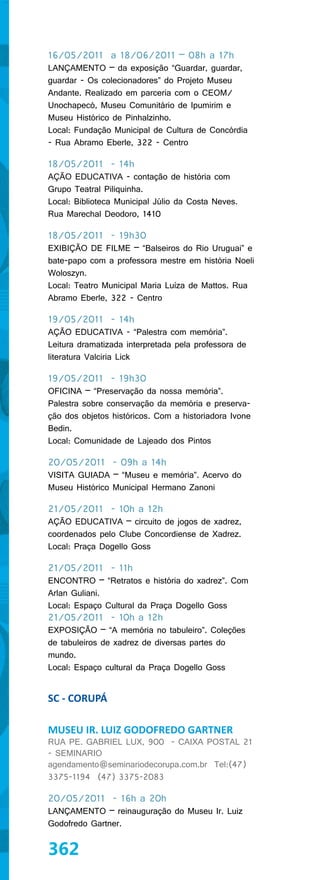 16/05/2011 a 18/06/2011 – 08h a 17h
LANÇAMENTO – da exposição “Guardar, guardar,
guardar - Os colecionadores” do Projeto Museu
Andante. Realizado em parceria com o CEOM/
Unochapecó, Museu Comunitário de Ipumirim e
Museu Histórico de Pinhalzinho.
Local: Fundação Municipal de Cultura de Concórdia
- Rua Abramo Eberle, 322 - Centro

18/05/2011 - 14h
AÇÃO EDUCATIVA - contação de história com
Grupo Teatral Piliquinha.
Local: Biblioteca Municipal Júlio da Costa Neves.
Rua Marechal Deodoro, 1410

18/05/2011 - 19h30
EXIBIÇÃO DE FILME – “Balseiros do Rio Uruguai” e
bate-papo com a professora mestre em história Noeli
Woloszyn.
Local: Teatro Municipal Maria Luíza de Mattos. Rua
Abramo Eberle, 322 - Centro

19/05/2011 - 14h
AÇÃO EDUCATIVA - “Palestra com memória”.
Leitura dramatizada interpretada pela professora de
literatura Valciria Lick

19/05/2011 - 19h30
OFICINA – “Preservação da nossa memória”.
Palestra sobre conservação da memória e preserva-
ção dos objetos históricos. Com a historiadora Ivone
Bedin.
Local: Comunidade de Lajeado dos Pintos

20/05/2011 - 09h a 14h
VISITA GUIADA – “Museu e memória”. Acervo do
Museu Histórico Municipal Hermano Zanoni

21/05/2011 - 10h a 12h
AÇÃO EDUCATIVA – circuito de jogos de xadrez,
coordenados pelo Clube Concordiense de Xadrez.
Local: Praça Dogello Goss

21/05/2011 - 11h
ENCONTRO – “Retratos e história do xadrez”. Com
Arlan Guliani.
Local: Espaço Cultural da Praça Dogello Goss
21/05/2011 - 10h a 12h
EXPOSIÇÃO – “A memória no tabuleiro”. Coleções
de tabuleiros de xadrez de diversas partes do
mundo.
Local: Espaço cultural da Praça Dogello Goss


SC - CORUPÁ

MUSEU IR. LUIZ GODOFREDO GARTNER
RUA PE. GABRIEL LUX, 900 - CAIXA POSTAL 21
- SEMINARIO
agendamento@seminariodecorupa.com.br Tel:(47)
3375-1194 (47) 3375-2083

20/05/2011 - 16h a 20h
LANÇAMENTO – reinauguração do Museu Ir. Luiz
Godofredo Gartner.


362
 