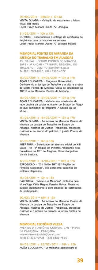 20/05/2011 - 08h30 a 17h30
VISITA GUIADA - Visitação de estudantes e leitura
visual das obras
Local: Praça Manoel Duarte 77, Jaraguá

21/05/2011 - 10h a 12h
OUTROS - Encerramento e entrega de certificado de
freqüência para os inscritos na semana
Local: Praça Manoel Duarte 77 Jaraguá Maceió


MEMORIAL PONTES DE MIRANDA DA
JUSTIÇA DO TRABALHO EM ALAGOAS
AV. DA PAZ - FORUM PONTES DE MIRANDA,
2076 - 3º ANDAR - TRIBUNAL REGIONAL DO
TRABALHO - CENTRO mpm@trt19.jus.br
Tel:(82) 2121-8122 (82) 9982-4027

16/05/2011 a 19/05/2011 – 13h a 17h
AÇÃO EDUCATIVA - Programa Universitário
Conhecendo a Justiça do Trabalho e a vida e a obra
do jurista Pontes de Miranda. Visita de estudantes ao
TRT19 e ao Memorial Pontes de Miranda.

16/05/2011 a 19/05/2011 – 13h a 17h
AÇÃO EDUCATIVA - Voltada aos estudantes da
rede pública da capital e interior do Estado de Alago-
as que participam do programa A Escola vai ao
Museu.

16/05/2011 a 19/05/2011 – 13h a 17h
VISITA GUIADA - Ao acervo do Memorial Pontes de
Miranda da Justiça do Trabalho no Estado de
Alagoas, histórico da Justiça Trabalhista, processos
curiosos e ao acervo do patrono, o jurista Pontes de
Miranda.

17/05/2011 – 16h a 18h
ABERTURA - Solenidade de abertura oficial do XIII
Salão TRT 19ª Região de Pintores Alagoanos pela
Presidente do TRT de Alagoas, Desembargadora
Vanda Lustosa.

17/05/2011 a 11/06/2011 – 08h a 17h
EXPOSIÇÃO – “XIII Salão TRT 19ª Região de
Pintores Alagoanos”, que apresenta trabalhos de
pintores alagoanos.

18/05/2011 – 10h a 12h
PALESTRA – “Museus e Memória”, proferida pela
Museóloga Célia Regina Ferreira Paiva. Aberta ao
público gratuitamente e com emissão de certificados
de participação.

20/05/2011 – 09h a 13h
VISITA GUIADA - Ao acervo do Memorial Pontes de
Miranda da Justiça do Trabalho no Estado de
Alagoas, histórico da Justiça Trabalhista, processos
curiosos e o acervo do patrono, o jurista Pontes de
Miranda.


MEMORIAL TEOTÔNIO VILELA
AVENIDA DR. ANTÔNIO GOUVEIA, S/N - PRAIA
DA PAJUÇARA - PAJUÇARA
memorialteotoniovilela@gmail.com
Tel:(82) 3327-0728 (82) 8883-7566

16/05/2011 a 22/05/2011 – 18h a 22h
AÇÃO EDUCATIVA - O Memorial apresentará o



                                                39
 