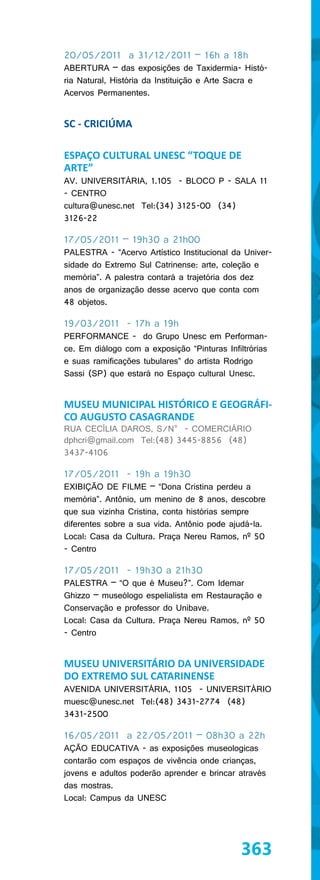 20/05/2011 a 31/12/2011 – 16h a 18h
ABERTURA – das exposições de Taxidermia- Histó-
ria Natural, História da Instituição e Arte Sacra e
Acervos Permanentes.


SC - CRICIÚMA

ESPAÇO CULTURAL UNESC “TOQUE DE
ARTE”
AV. UNIVERSITÁRIA, 1.105 - BLOCO P - SALA 11
- CENTRO
cultura@unesc.net Tel:(34) 3125-00 (34)
3126-22

17/05/2011 – 19h30 a 21h00
PALESTRA - “Acervo Artístico Institucional da Univer-
sidade do Extremo Sul Catrinense: arte, coleção e
memória”. A palestra contará a trajetória dos dez
anos de organização desse acervo que conta com
48 objetos.

19/03/2011 - 17h a 19h
PERFORMANCE - do Grupo Unesc em Performan-
ce. Em diálogo com a exposição “Pinturas Infiltrórias
e suas ramificações tubulares” do artista Rodrigo
Sassi (SP) que estará no Espaço cultural Unesc.


MUSEU MUNICIPAL HISTÓRICO E GEOGRÁFI-
CO AUGUSTO CASAGRANDE
RUA CECÍLIA DAROS, S/N° - COMERCIÁRIO
dphcri@gmail.com Tel:(48) 3445-8856 (48)
3437-4106

17/05/2011 - 19h a 19h30
EXIBIÇÃO DE FILME – “Dona Cristina perdeu a
memória”. Antônio, um menino de 8 anos, descobre
que sua vizinha Cristina, conta histórias sempre
diferentes sobre a sua vida. Antônio pode ajudá-la.
Local: Casa da Cultura. Praça Nereu Ramos, nº 50
- Centro

17/05/2011 - 19h30 a 21h30
PALESTRA – “O que é Museu?”. Com Idemar
Ghizzo – museólogo espelialista em Restauração e
Conservação e professor do Unibave.
Local: Casa da Cultura. Praça Nereu Ramos, nº 50
- Centro


MUSEU UNIVERSITÁRIO DA UNIVERSIDADE
DO EXTREMO SUL CATARINENSE
AVENIDA UNIVERSITÁRIA, 1105 - UNIVERSITÁRIO
muesc@unesc.net Tel:(48) 3431-2774 (48)
3431-2500

16/05/2011 a 22/05/2011 – 08h30 a 22h
AÇÃO EDUCATIVA - as exposições museologicas
contarão com espaços de vivência onde crianças,
jovens e adultos poderão aprender e brincar através
das mostras.
Local: Campus da UNESC




                                              363
 